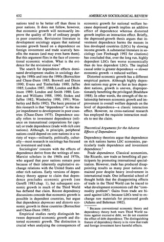 632 AMERICANSOCIOLOGICAL
REVIEW
nations tend to be better off than those in
poor nations. It does not follow, however,
that economic growth will necessarily im-
prove the quality of life of ordinarypeople
in poor countries. Revisionist literature in
development sociology argues that national
income growth based on a dependence on
foreign investment and trade scarcely ben-
efits the masses (and may even harmthem).
But this argumentflies in the face of conven-
tional economic wisdom. What is the evi-
dence for the revisionist view?
The search for dependence effects domi-
nateddevelopment studies in sociology dur-
ing the 1980s and into the 1990s (Bornschier
and Chase-Dunn 1985; Boswell and Dixon
1990; Evans and Timberlake 1980; Jaffee
1985; London 1987, 1988; London andRob-
inson 1989; London and Smith 1988; Lon-
don and Williams 1988, 1990; Stokes and
Jaffee 1982; Wimberley 1990, 1991; Wim-
berley andBello 1992). The basic premiseof
this researchis that"dependence"is the ma-
jor impedimentto developmentin poorcoun-
tries (Chase-Dunn 1975). Dependence usu-
ally refers to investment dependence (reli-
ance on transnationalcorporationsfor capi-
tal) or tradedependence (tradewith rich core
nations). Although, in principle, peripheral
nationscould dependon core nationsin a va-
riety of ways-militarily, politically, cultur-
ally-most researchin sociology has focused
on investment and trade.
Sociologists' concern with the effects of
dependence derive from the writings of neo-
Marxist scholars in the 1960s and 1970s,
who argued that poor nations remain poor
because of their inherently exploitative ex-
change relations with the United States and
other rich nations. Early versions of depen-
dency theory appear to claim that depen-
dence precludes economic growth (see
Gereffi 1983:chap. 1), but subsequent eco-
nomic growth in much of the Third World
has deflated that claim. Recent dependency
discussions concede thateconomic growthis
possible in dependent countries, but argue
that dependence depresses and distorts eco-
nomic growth in these countries (Bornschier
and Chase-Dunn 1985).
Empirical studies rarely distinguish be-
tween depressed economic growth and dis-
torted economic growth. The distinction is
crucial when analyzing the consequences of
economic growth for national welfare be-
cause depressed growth implies an additive
effect of dependence whereas distorted
growthimplies an interactioneffect. Briefly,
the depressed-growth thesis argues that in-
vestment dependence harms the masses in
less developed countries (LDCs)by slowing
income growth.A substantialliteraturein so-
ciology (see Firebaugh 1992 for citations)
has concluded that,over the long run,highly
dependent LDCs fare worse economically
than do less dependent LDCs. The implied
causal orderis greaterdependence -+ slower
economic growth-e reducedwelfare.
Distorted economic growth has a different
empirical pattern. Although highly depen-
dent nationsmay grow as fast as less depen-
dent nations, growth is uneven, dispropor-
tionatelybenefiting theprivileged (Bradshaw
1988). In otherwords, the strengthof the re-
lationshipbetween economic growthandim-
provementin overall welfare depends on the
level of dependence-a classic interaction
effect. However, no cross-national research
has employed the requisite interactionmod-
els to test the claim.
TheoreticalArgumentsfor the Adverse
Effects of Dependence
Dependency theorists arguethatdependence
on rich nations harms LDCeconomies, par-
ticularly trade dependence and investment
dependence.1
Trade dependence. Classical economists,
like Ricardo, saw tradeas benefiting all par-
ticipants by promotinginternationalspecial-
ization. However, tradehas produced disap-
pointing results as many poor nations re-
mained poor despite heavy involvement in
internationaltrade.One influential school of
thought holds that the disappointing effects
of tradein the ThirdWorldcan be traced to
whatdevelopmenteconomists call the "com-
modity problem": Gains from trade are bi-
ased against LDCsbecause LDCstend to ex-
change raw materials for processed goods
(Adams andBehrman 1982).
l Becauseconventionaleconomictheoryand
dependencytheoryboth warnThirdWorldna-
tionsagainstexcessivedebt,we do notexamine
theeffectof debtdependence.
Thedistinguishing
feature
of dependency
theoryis itsviewthattrade
andforeigninvestment
haveharmful
effects.
 