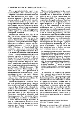 DOES ECONOMICGROWTHBENEFITTHEMASSES? 633
Why is specialization in the export of raw
materials bad for LDCs?One reason may be
a long-termseculardecline in tradetermsfor
raw materials (Prebisch 1950; Singer 1950).
A related argument is that the demand for
primaryproducts is fundamentallyinelastic,
so that markets for those goods grow too
slowly to fuel economic growth.Finally,eco-
nomic growth may be adversely affected by
volatility in the prices of raw materials (see
KnudsenandParnes 1975). These arguments
arehardto prove and aredismissed by many
development economists.
Dependency theorists most often argue
that: (1) primary production is "linkage-
weak," meaning that it does not lead to the
creationof new industries,and(2) theperiph-
ery-to-core exchange of unprocessedforpro-
cessed goods is inherentlyunequal.The link-
age-weak argument is central to Amin's
(1974, 1976) theory of "disarticulated"LDC
economies-economies characterized by
weak or missing links between sectors (Sica
1978; Stokes andAnderson 1990; see Smith
1980 for acritique).LDCsthattradewithcore
countries may also be exploited in the ex-
change itself, as "more value" is exchanged
for "less value."One version of unequal-ex-
change theory sees this inequality as labor-
based:"Unequalexchange ultimatelyderives
from the exchange of unequal quantities of
labor"(Mandel 1975:351; Emmanuel 1972).
Another version sees the inequality as com-
modity-based (i.e., LDCs' specialization in
the export of raw materials implies "unbal-
anced flows of energy and matter"[Bunker
1984:1018]). Whatever the source, unequal
exchange locks LDCsinto a subordinatesta-
tus in a polarized world economy.
Investmentdependence. During the 1980s,
the focus of dependency research shifted
from the effects of tradeto the effects of in-
vestment. This shift probably reflected dis-
enchantment with the mixed results from
studies of trade dependence (Rubinson and
Holtzman 1981). In 1985 Bornschier and
Chase-Dunn published an influential book
claiming evidence for a substantial adverse
effect of foreign investment on LDCsbased
on a new measure of foreign investment. A
spate of studies followed, all of which con-
cluded (using the new foreign investment
measure) that foreign investment harms
LDCs(Firebaugh 1992).
The theoreticalcase againstforeign invest-
ment argues that transnationalcorporations
lock LDCsinto an inferior status in the hier-
archical world system (Bornschier and
Chase-Dunn 1985). The interests of these
corporationsdiverge from those of their host
nations. Transnationalcorporations tend to
repatriate profits, to sell goods at reduced
prices to their subsidiaries in the core (to
avoid paying taxes to LDCs), to transplant
inappropriatecore technologies and organi-
zational forms, to stifle local businesses, and
so on. In addition, by juxtaposing a modern
export-orientedeconomy beside a traditional
economy, transnationalcorporationspromote
inequalityandcreate a sortof disjointed, hy-
brid economy. Because the two economies
remainseparate,the initial surgein aggregate
national product is misleading and is fol-
lowed by stagnation. Thus, peripheral na-
tions would fare betterin the long run to es-
chew investmentfrom core nations.
Followinganinitialgrowthspurtthis [foreign
investment]will createan industrialstructure
inwhichmonopolyis predominant,
laboris in-
sufficientlyabsorbed,andthereis underutili-
zationof the productive
forces.Thus,the pe-
ripheralcountriesthatadoptthis pathof un-
evendevelopment
basedon incomeinequality
and foreign capital importswill experience
economicstagnation. .. relativeto countries
thatareless penetrated
bytransnational
corpo-
rations.(Bornschier
andChase-Dunn
1985:39-
40)
To summarize, the answer to the question
"Does economic growth benefit the masses
in the Third World?"is more controversial
thanone might think.A huge dependencylit-
eratureclaims thatthe benefits to the masses
of aggregate economic growth may be
ephemeral in the Third World, because
growth based on imported capital and trade
with the core is short-lived andunevenly dis-
tributed. Over the long run, dependence
harms the masses in the Third World either
by suppressing economic expansion or by
distorting the salutary effects of economic
expansion.
TheoreticalArgumentsfor the Beneficial
Effects of Economic Growth
The case for economic growth's salutaryef-
fects for the masses is found in introductory
 