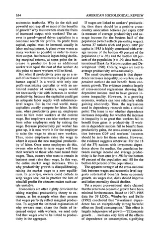 634 AMERICANSOCIOLOGICAL
REVIEW
economics textbooks. Why do the rich and
powerful not reap all or most of the benefits
of growth?Why must owners sharethe fruits
of increased output with workers? The an-
swer is greed-greed drives capitalists in a
continual search for profits. To profit from
capital, capital must be invested, usually in
laborandequipment.A plantowner wants as
many workers as possible in order to maxi-
mize output.But because inputsbringdeclin-
ing marginal returns, at some point the in-
crease in production from an additional
workerwill equal the cost of that worker.At
this point no more workerswill be hired.
But what if productivity goes up as a re-
sult of increased investmentsin physical and
human capital? In a world with only one
profit-maximizing capitalist or with an un-
limited number of workers, wages would
not necessarily rise with increases in worker
productivity,because the capitalist could get
an adequate labor supply with subsistence-
level wages. But in the real world, many
capitalists usually compete for labor. In this
case, when productivity goes up, employers
want to hire more workers at the current
wage. But employers can take workersaway
from other employers only by raising the
wage. Because productivity per worker has
gone up, it is now worth it for the employer
to raise the wage to attract new workers.
Thus, some employers raise the wage to
where it equals the new marginalproductiv-
ity of labor. Once some employers do this,
owners who refuse to raise wages will lose
their workers to those who have raised their
wages. Thus, owners who want to remain in
business must raise their wage. In this way,
the entire market wage increases. This is
why productivity growth is disequilibrating,
raising the market wage to a new equilib-
rium. In principle, owners could collude to
keep wages low, but in practice the lure of
windfall profits for cheaters makes such car-
tels unstable.
Economists are often rightly criticized for
taking marginal productivity theory to ex-
tremes, as for example when they assume
thatwages perfectly reflect marginalproduc-
tion. To supportthe textbook explanation of
why owners must share the fruits of in-
creased output with workers, we need only
find that wages tend to be linked to produc-
tivity in the aggregate.
If wages are linked to workers' productiv-
ity, then there should be a positive cross-
country association between per capita GDP
(a measure of average productivity) and av-
erage income for the bottom half of the
population(which reflects prevailingwages).
Across 37 nations (rich and poor), GDPper
capitain 1985 is highly correlatedwith aver-
age income of the bottom 40 percent of the
population (r = .98) and the bottom 60 per-
cent of the population (r = .99; datafrom In-
ternationalBank for Reconstructionand De-
velopment 1990). Clearly, wages are tied to
averageproductivitycross-nationally.
The usual counterargumentis that depen-
dence increases inequality,so workersin de-
pendent nations do not benefit from eco-
nomic growth.The evidence consists largely
of cross-national regressions showing that
dependent nations tend to have greater in-
come inequality. However, in a growing
economy, workers can lose relatively while
gaining absolutely. Thus, the regressions
used in dependency research miss a critical
point: The issue is not whether dependence
increasesinequality,butwhetherthe increase
in inequality is so great that workers fail to
benefit from gains in productivity. If work-
ers in dependent nations fail to benefit from
productivitygains, thecross-countryassocia-
tion between GDP and workers' incomes
should be zero for those nations. However,
the evidence suggests otherwise: For the 18
(of the 37) nations with investment depen-
dence above the median, the correlation be-
tween average income and average produc-
tivity is far from zero (r = .96 for the bottom
40 percent of the population and .98 for the
bottom 60 percentof the population).
The apparentstrengthof the cross-national
link between wages and economic level sug-
gests substantial benefits from economic
growth.As wages rise, diets should improve
and infant mortalityshould decline.
Yet a recent cross-national study claimed
thatthereturnsto economic growthhavebeen
minimalfor the masses. Based on 1967-1985
data for 59 LDCs, Wimberley and Bello
(1992) concluded that "investment depen-
dence has an exceptionally strong harmful
effect on [food] consumption."This effect is
largelyindependentof growth-"[E]conomic
growth ... mediates very little of the effects
of dependence on consumption, signifying
 