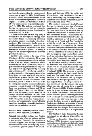 DOES ECONOMICGROWTHBENEFITTHEMASSES? 635
the limited relevanceof earliercross-national
researchon growth"(p. 895). The effects of
economic growth are overshadowed by the
effects of investmentdependence:"Growth's
impact... is farsmallerthanthe directeffect
of TNC [transnationalcorporation]penetra-
tion" (p. 915). The authors concluded that
foreign investment, not lack of economic
growth,is the leading cause of "immiseration
in the noncore"(p. 915).
If these conclusions are true, they imply a
reorientation of development strategy from
the current focus on promoting economic
growthto a focus on reducinginvestmentde-
pendence. The conclusions imply some re-
thinkingof dependency theory as well: If the
pernicious effects of dependence are inde-
pendent of economic growth, the theory's
emphasis on depressed growth and distorted
growth is misplaced.
Yet there are reasons to be wary of the
Wimberley-Bello conclusions. First, why
should investment dependence have a direct
effect at all (let alone a dominant one)?
Wimberley and Bello's (1992:899) list of ar-
guments consists largely of reasons why for-
eign capital will affect growth (by reducing
aggregatedemand,by introducingcapital-in-
tensive technology that causes factor-price
distortions, etc.), not why it will operate in-
dependent of growth. Second, the finding
that the masses receive little benefit from
economic growth is hard to reconcile with
the strongcross-countryassociation between
wages andproductivity,andwith the findings
from case studies (e.g., Barrett and Whyte
1982 [on Taiwan]; Nee 1991 [on China]).
Third, the Wimberley-Bello analysis of
changes in welfare between 1967 and 1985
included no data on foreign investment after
1967. Thus, their claim that foreign invest-
ment has an "exceptionally strong"effect is
based on a model thatignores foreign invest-
ment over the period they studied.
Evidence FromDependency Studies Versus
Evidence From Reduced-FormModels
Reduced-form models indicate that foreign
investment's total effect on national welfare
is not negative. Currently, the dependency
literature suggests that foreign investment
harmsnationalwelfare indirectly-by reduc-
ing economic growth (Bornschier, Chase-
Dunn, and Rubinson 1978; Bornschier and
Chase-Dunn 1985; Wimberley and Bello
1992), anddirectly-by reducing welfare in-
dependentof the effects of economic growth
(Wimberleyand Bello 1992).
The puzzle of nonnegative total effects of
foreign investment in the face of putative
negative direct and indirect effects is solved
by close inspection of the methods used by
dependency researchersto estimate those di-
rect and indirect effects. The claim that for-
eign investment reduces national welfare by
retardingeconomic growth (indirect effect)
is based on a "stock and flow" model in
which the growth rate of the economy from
time 1 to time 2 is regressed on the level of
cumulatedforeign investment(stock) at time
1 andchange in thatlevel fromtime 1to time
2 (flow). Dependency researchersthen inter-
pret the negative slope obtained for capital
stock as indicating that foreign investment
harms LDCs' economies over the long run
(Bornschier and Chase-Dunn 1985).2
By this line of reasoning, however,domes-
tic investmentalso harmsThirdWorldecon-
omies over the long run, because the slope
for domestic stock at time 1 is also negative
(Firebaugh 1992). The problem is not the
negative coefficient for foreign stock in the
stock and flow model, but ratherthe inter-
pretationof the coefficient. The key indepen-
dent variables-foreign capital flow and for-
eign capital stock-are components of for-
eign investment rate: Investment rate is, in
effect, the ratio of capital flow to capital
stock (Firebaugh 1992). With flow held con-
stant, the greaterthe stock, the lower the ra-
tio of capital flow to stock. So if investment
boosts economic growth, then the greaterthe
stock (holding flow constant) the slower the
investment and therefore the slower the
growth. In short, a negative coefficient for
foreign stock indicates a beneficial effect of
foreign investmentin the dependency model.
Researchers have simply misconstrued the
effect of the denominator as a "dependence
effect."
The Wimberley-Bello finding that foreign
investment has an adverse direct effect on
2 Based on Bornschier, Chase-Dunn, and
Rubinson (1978), dependency researchers have
incorrectly assumed that the coefficient for stock
reflects long-run effects whereas the coefficient
for flow reflects short-runeffects.
 