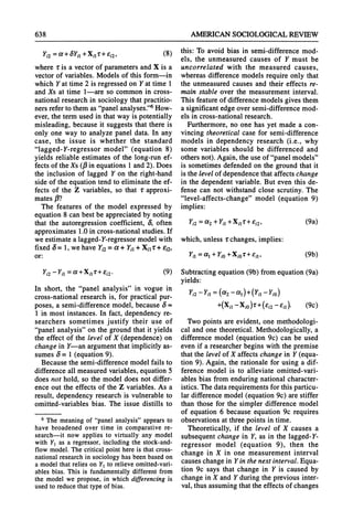 638 AMERICANSOCIOLOGICAL
REVIEW
Yi2= a +
3Y,1 +Xil'r+ Ei2, (8)
where ris a vector of parametersand X is a
vector of variables. Models of this form-in
which Yat time 2 is regressed on Yat time 1
and Xs at time 1-are so common in cross-
nationalresearch in sociology thatpractitio-
nersreferto them as "panelanalyses."6How-
ever, the termused in thatway is potentially
misleading, because it suggests that there is
only one way to analyze panel data. In any
case, the issue is whether the standard
"lagged-Y-regressor model" (equation 8)
yields reliable estimates of the long-run ef-
fects of the Xs (13
in equations 1 and2). Does
the inclusion of lagged Y on the right-hand
side of the equation tend to eliminate the ef-
fects of the Z variables, so that r approxi-
mates13?
The features of the model expressed by
equation 8 can best be appreciatedby noting
that the autoregression coefficient, 3, often
approximates1.0 in cross-nationalstudies. If
we estimate a lagged-Y-regressormodel with
fixed 3= 1, we have Yi2= a + Yia
+ Xil + ?E2,
or:
Yi2-Yil =a+Xpi +e1i2* (9)
In short, the "panel analysis" in vogue in
cross-national research is, for practical pur-
poses, a semi-difference model, because S =
1 in most instances. In fact, dependency re-
searchers sometimes justify their use of
"panelanalysis" on the groundthat it yields
the effect of the level of X (dependence) on
change in Y-an argumentthatimplicitly as-
sumes S= 1 (equation 9).
Because the semi-difference model fails to
difference all measuredvariables,equation 5
does not hold, so the model does not differ-
ence out the effects of the Z variables. As a
result, dependency research is vulnerable to
omitted-variables bias. The issue distills to
6 The meaningof "panelanalysis"appearsto
have broadenedover time in comparativere-
search-it now applies to virtuallyany model
with Y1as a regressor,includingthe stock-and-
flow model.Thecriticalpointhereis thatcross-
nationalresearchin sociologyhasbeenbasedon
a modelthatrelieson Y1to relieveomitted-vari-
ablesbias. This is fundamentally
differentfrom
the modelwe propose,in whichdifferencing
is
usedto reducethattypeof bias.
this: To avoid bias in semi-difference mod-
els, the unmeasured causes of Y must be
uncorrelated with the measured causes,
whereas difference models requireonly that
the unmeasuredcauses and their effects re-
main stable over the measurement interval.
This featureof difference models gives them
a significant edge over semi-difference mod-
els in cross-nationalresearch.
Furthermore,no one has yet made a con-
vincing theoretical case for semi-difference
models in dependency research (i.e., why
some variables should be differenced and
othersnot). Again, the use of "panelmodels"
is sometimes defended on the groundthat it
is the level of dependencethataffects change
in the dependent variable. But even this de-
fense can not withstand close scrutiny. The
"level-affects-change" model (equation 9)
implies:
Yi2 = a2 + YiI + Xil T + Ei2, (9a)
which, unless rchanges, implies:
Yii=--
Oa+YiO
+XioT+fils (9b)
Subtractingequation(9b) fromequation(9a)
yields:
Yi2- YiI= (a2 - al)+(YiI - YiO)
+(X il -Xo M) T + (Ei2 -Eil ) (9c)
Two points are evident, one methodologi-
cal and one theoretical. Methodologically, a
difference model (equation 9c) can be used
even if a researcherbegins with the premise
thatthe level of X affects change in Y(equa-
tion 9). Again, the rationale for using a dif-
ference model is to alleviate omitted-vari-
ables bias from enduring national character-
istics. The datarequirementsfor this particu-
lar difference model (equation 9c) are stiffer
than those for the simpler difference model
of equation 6 because equation 9c requires
observationsat threepoints in time.
Theoretically, if the level of X causes a
subsequent change in Y,as in the lagged-Y-
regressor model (equation 9), then the
change in X in one measurement interval
causes changein Yin the nextinterval.Equa-
tion 9c says that change in Y is caused by
change in X and Yduringthe previous inter-
val, thusassumingthatthe effects of changes
 