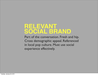 RELEVANT
                            SOCIAL BRAND
                            Part of the conversation. Fresh and hip.
                            Cross demographic appeal. Referenced
                            in local pop culture. Must use social
                            experience effectively.




Tuesday, January 25, 2011
 