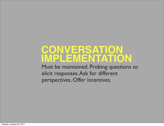 CONVERSATION
                            IMPLEMENTATION
                            Must be maintained. Probing questions to
                            elicit responses. Ask for different
                            perspectives. Offer incentives.




Tuesday, January 25, 2011
 