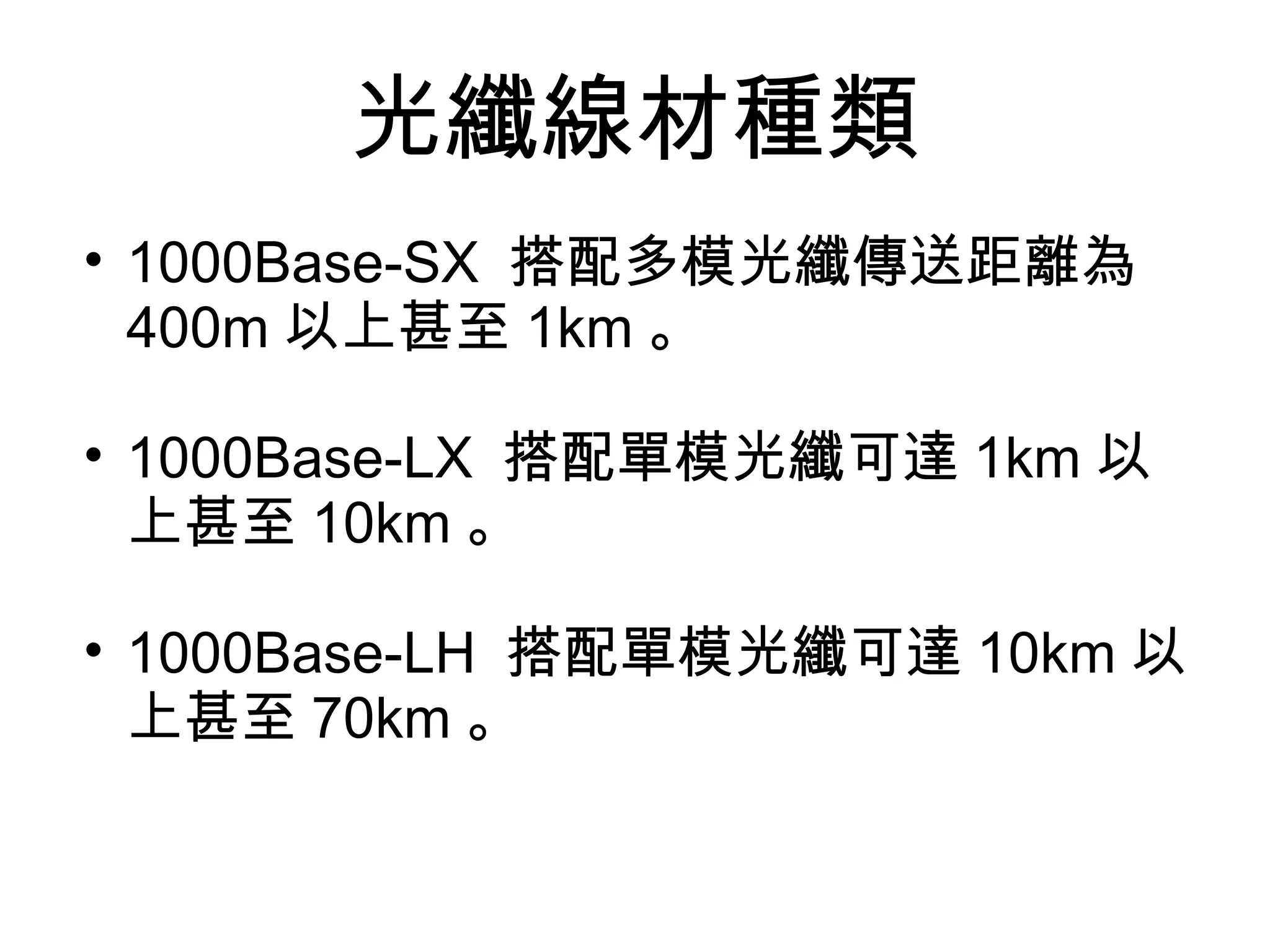 光纖線材種類
• 1000Base-SX 搭配多模光纖傳送距離為
  400m 以上甚至 1km 。

• 1000Base-LX 搭配單模光纖可達 1km 以
  上甚至 10km 。

• 1000Base-LH 搭配單模光纖可達 10km 以
  上甚至 70km 。
 