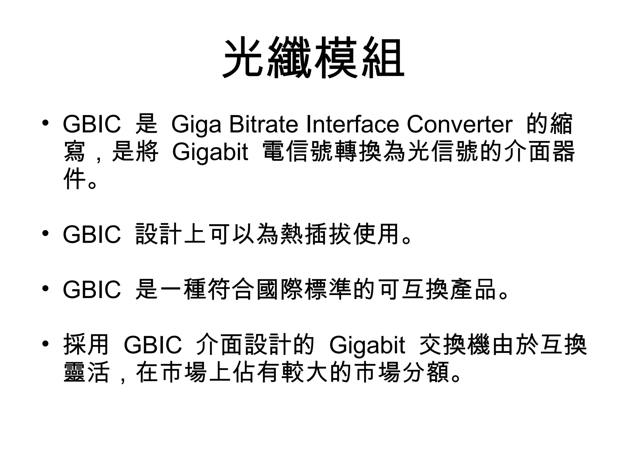 光纖模組
• GBIC 是 Giga Bitrate Interface Converter 的縮
  寫，是將 Gigabit 電信號轉換為光信號的介面器
  件。

• GBIC 設計上可以為熱插拔使用。

• GBIC 是一種符合國際標準的可互換產品。

• 採用 GBIC 介面設計的 Gigabit 交換機由於互換
  靈活，在市場上佔有較大的市場分額。
 