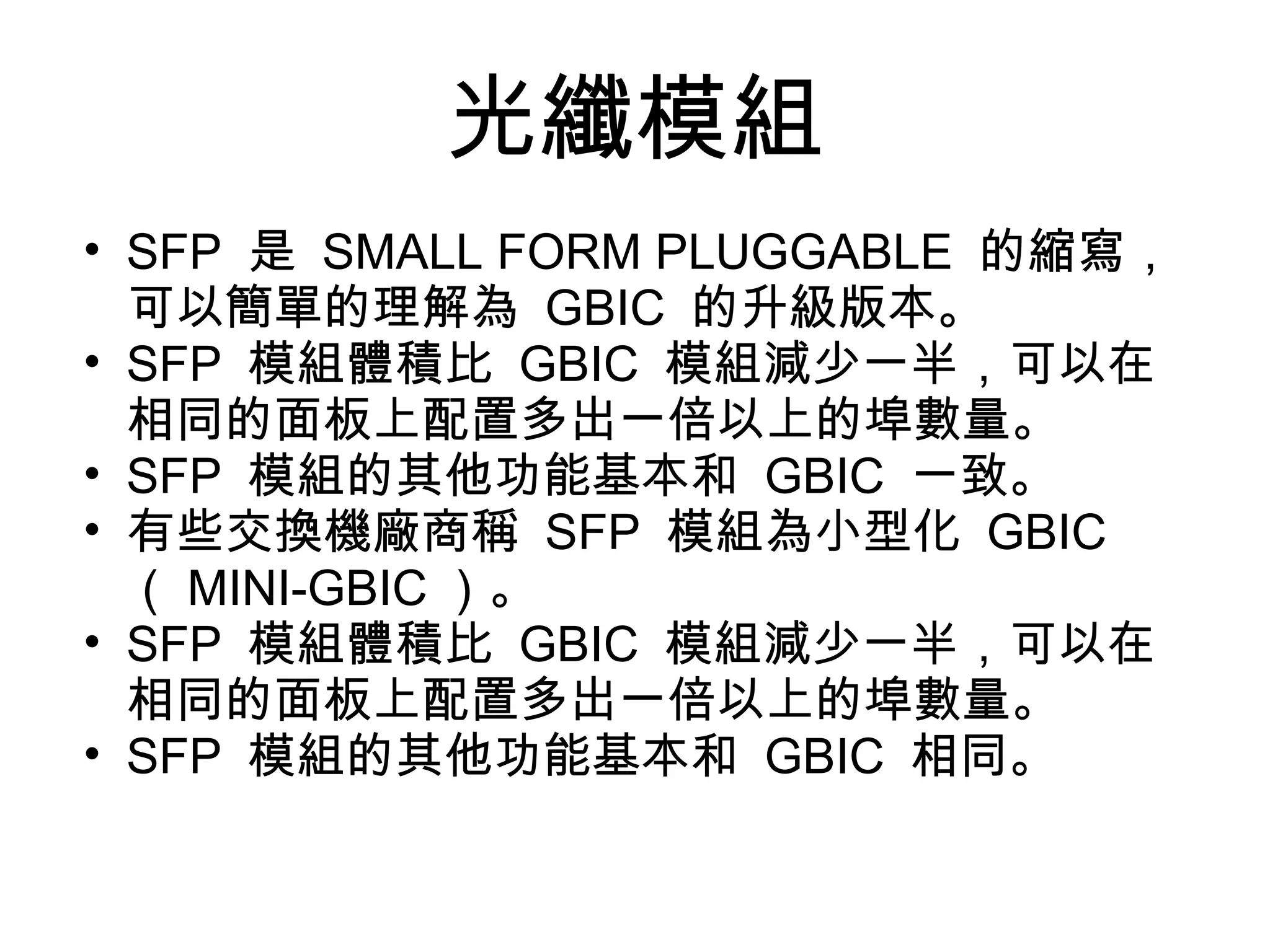 光纖模組
• SFP 是 SMALL FORM PLUGGABLE 的縮寫，
  可以簡單的理解為 GBIC 的升級版本。
• SFP 模組體積比 GBIC 模組減少一半，可以在
  相同的面板上配置多出一倍以上的埠數量。
• SFP 模組的其他功能基本和 GBIC 一致。
• 有些交換機廠商稱 SFP 模組為小型化 GBIC
  （ MINI-GBIC ）。
• SFP 模組體積比 GBIC 模組減少一半，可以在
  相同的面板上配置多出一倍以上的埠數量。
• SFP 模組的其他功能基本和 GBIC 相同。
 