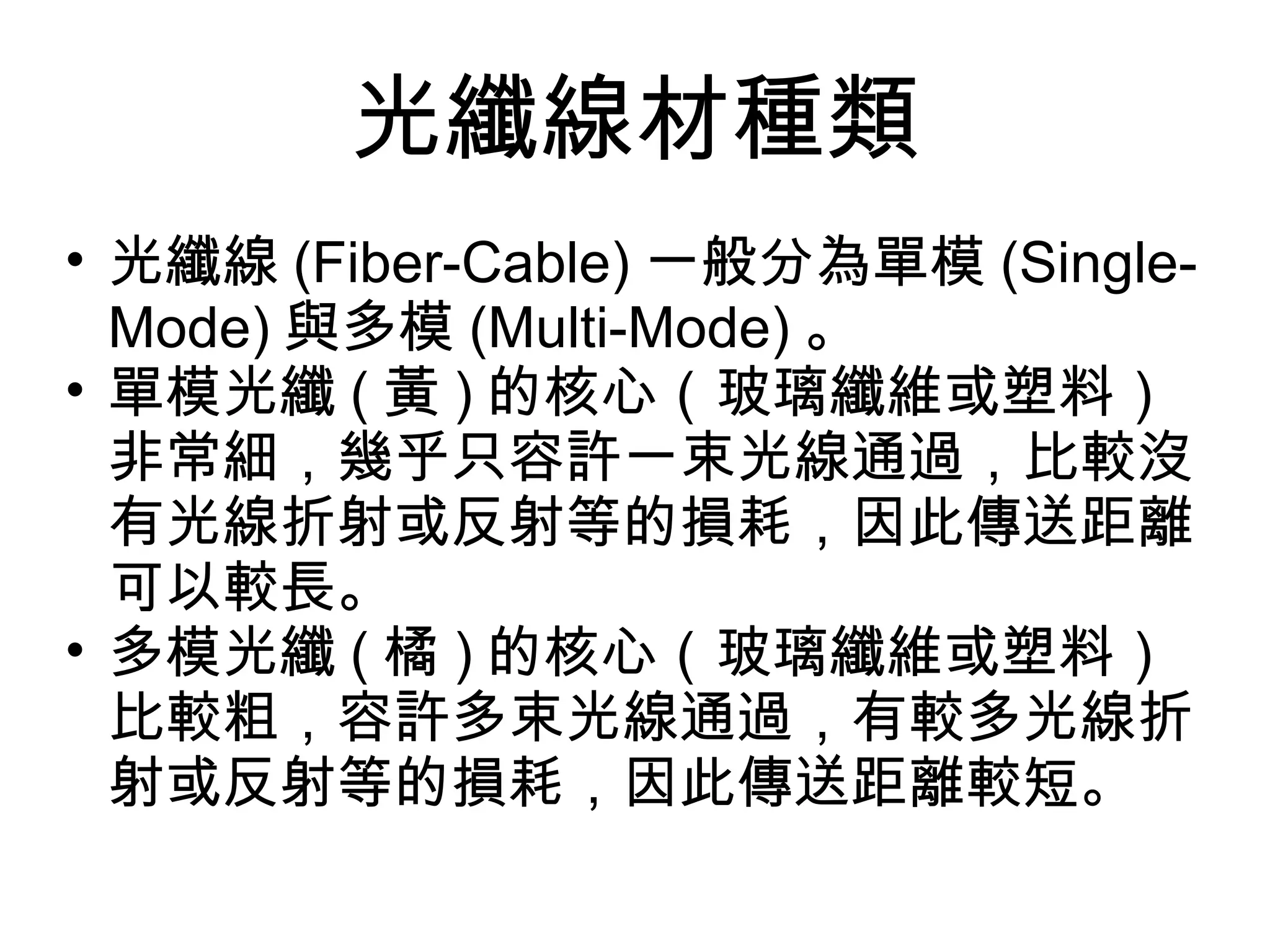 光纖線材種類
• 光纖線 (Fiber-Cable) 一般分為單模 (Single-
  Mode) 與多模 (Multi-Mode) 。
• 單模光纖 ( 黃 ) 的核心（玻璃纖維或塑料）
  非常細，幾乎只容許一束光線通過，比較沒
  有光線折射或反射等的損耗，因此傳送距離
  可以較長。
• 多模光纖 ( 橘 ) 的核心（玻璃纖維或塑料）
  比較粗，容許多束光線通過，有較多光線折
  射或反射等的損耗，因此傳送距離較短。
 