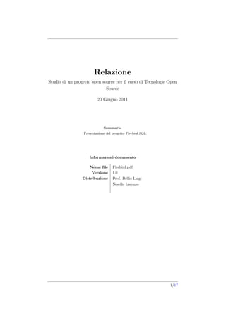 Relazione
Studio di un progetto open source per il corso di Tecnologie Open
                             Source

                         20 Giugno 2011




                             Sommario
                 Presentazione del progetto Firebird SQL.




                    Informazioni documento

                    Nome ﬁle       Firebird.pdf
                      Versione     1.0
                 Distribuzione     Prof. Bellio Luigi
                                   Nesello Lorenzo




                                                             1/17
 