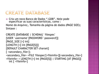  Cria um novo Banco de Dados “.GDB”. Nele pode
especificar as suas características, como :
Nome do Arquivo;, Tamanho da página de dados (PAGE SIZE);
Sintaxe :
CREATE {DATABASE | SCHEMA} ' filespec'
[USER ' username' [PASSWORD ' password']]
[PAGE_SIZE [=] int]
[LENGTH [=] int [PAGE[S]]]
[DEFAULT CHARACTER SET charset]
[ <secondary_file>];
<secondary_file> =FILE 'filespec'[<fileinfo>][<secondary_file>]
<fileinfo> = LENGTH [=] int [PAGE[S]] | STARTING [AT [PAGE]]
int [ <fileinfo>]
 