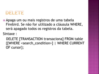 Apaga um ou mais registros de uma tabela
Firebird. Se não for utilizado a cláusula WHERE,
será apagado todos os registros da tabela.
Sintaxe :
DELETE [TRANSACTION transaciona] FROM table
{[WHERE <search_condition>] | WHERE CURRENT
OF cursor};
 
