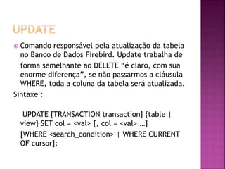  Comando responsável pela atualização da tabela
no Banco de Dados Firebird. Update trabalha de
forma semelhante ao DELETE “é claro, com sua
enorme diferença”, se não passarmos a cláusula
WHERE, toda a coluna da tabela será atualizada.
Sintaxe :
UPDATE [TRANSACTION transaction] {table |
view} SET col = <val> [, col = <val> …]
[WHERE <search_condition> | WHERE CURRENT
OF cursor];
 