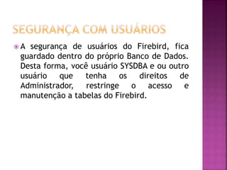  A segurança de usuários do Firebird, fica
guardado dentro do próprio Banco de Dados.
Desta forma, você usuário SYSDBA e ou outro
usuário que tenha os direitos de
Administrador, restringe o acesso e
manutenção a tabelas do Firebird.
 