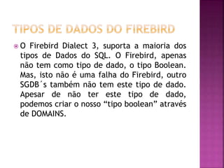  O Firebird Dialect 3, suporta a maioria dos
tipos de Dados do SQL. O Firebird, apenas
não tem como tipo de dado, o tipo Boolean.
Mas, isto não é uma falha do Firebird, outro
SGDB´s também não tem este tipo de dado.
Apesar de não ter este tipo de dado,
podemos criar o nosso “tipo boolean” através
de DOMAINS.
 