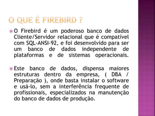  O Firebird é um poderoso banco de dados
Cliente/Servidor relacional que é compatível
com SQL-ANSI-92, e foi desenvolvido para ser
um banco de dados independente de
plataformas e de sistemas operacionais.
 Este banco de dados, dispensa maiores
estruturas dentro da empresa, ( DBA /
Preparação ), onde basta instalar o software
e usá-lo, sem a interferência frequente de
profissionais, especializados na manutenção
do banco de dados de produção.
 