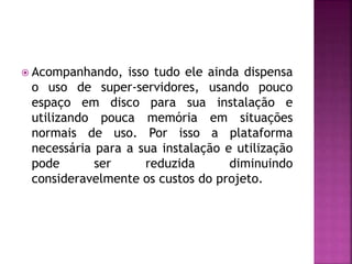 Acompanhando, isso tudo ele ainda dispensa
o uso de super-servidores, usando pouco
espaço em disco para sua instalação e
utilizando pouca memória em situações
normais de uso. Por isso a plataforma
necessária para a sua instalação e utilização
pode ser reduzida diminuindo
consideravelmente os custos do projeto.
 