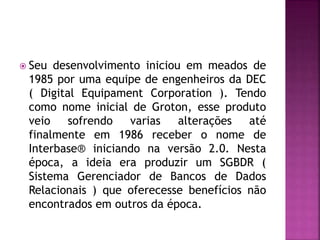  Seu desenvolvimento iniciou em meados de
1985 por uma equipe de engenheiros da DEC
( Digital Equipament Corporation ). Tendo
como nome inicial de Groton, esse produto
veio sofrendo varias alterações até
finalmente em 1986 receber o nome de
Interbase® iniciando na versão 2.0. Nesta
época, a ideia era produzir um SGBDR (
Sistema Gerenciador de Bancos de Dados
Relacionais ) que oferecesse benefícios não
encontrados em outros da época.
 