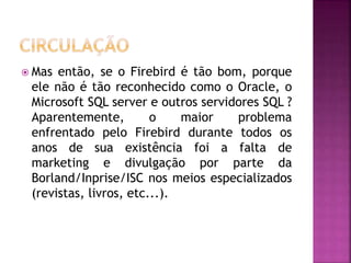  Mas então, se o Firebird é tão bom, porque
ele não é tão reconhecido como o Oracle, o
Microsoft SQL server e outros servidores SQL ?
Aparentemente, o maior problema
enfrentado pelo Firebird durante todos os
anos de sua existência foi a falta de
marketing e divulgação por parte da
Borland/Inprise/ISC nos meios especializados
(revistas, livros, etc...).
 
