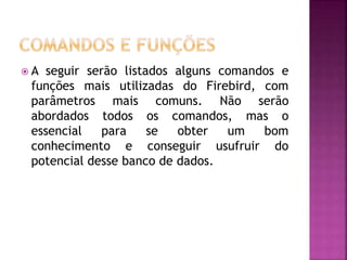  A seguir serão listados alguns comandos e
funções mais utilizadas do Firebird, com
parâmetros mais comuns. Não serão
abordados todos os comandos, mas o
essencial para se obter um bom
conhecimento e conseguir usufruir do
potencial desse banco de dados.
 