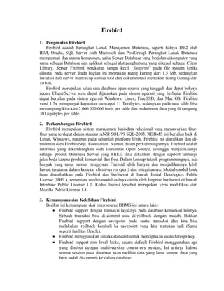 Firebird
1. Pengenalan Firebird
Firebird adalah Perangkat Lunak Manajemen Database, seperti halnya DB2 oleh
IBM, Oracle, SQL Server oleh Microsoft dan PostGresql. Perangkat Lunak Database
mempunyai dua utama komponen, yaitu Server Database yang berjalan dikomputer yang
sama sebagai Database dan aplikasi sebagai alat penghubung yang dikenal sebagai Client
Library. Server Firebird berukuran sangat kecil “footprint” pada file system ketika
diinstal pada server. Pada bagian ini memakan ruang kurang dari 1.5 Mb, sedangkan
instalasi full server mencakup semua tool dan dokumentasi memakan ruang kurang dari
10 Mb.
Firebird merupakan salah satu database open source yang tangguh dan dapat bekerja
secara Client/Server serta dapat dijalankan pada sistem operasi yang berbeda. Firebird
dapat berjalan pada sistem operasi Windows, Linux, FreeBSD, dan Mac OS. Firebird
versi 1.5x mempunyai kapasitas mencapai 11 Terabytes, sedangkan pada satu table bisa
menampung kira-kira 2.000.000.000 baris per table dan maksimum data yang di tampung
30 Gigabytes per table.
2. Perkembangan Firebird
Firebird merupakan sistem manajemen basisdata relasional yang menawarkan fitur-
fitur yang terdapat dalam standar ANSI SQL-99 SQL-2003. RDBMS ini berjalan baik di
Linux, Windows, maupun pada sejumlah platform Unix. Firebird ini diarahkan dan di-
maintain oleh FirebirdSQL Foundation. Namun dalam perkembangannya, Firebird adalah
interbase yang dikembangkan oleh komunitas Open Source, sehingga menjadikannya
sebagai produk Database Server yang FREE. Jika dikaitkan dengan support tentunya
jelas beda karena produk komersial dan free. Dalam konsep teknik programmingnya, ada
banyak yang sama namun pengayaan Firebird lebih banyak dan menjadikannya lebih
luwes, terutama dalam koneksi client-server (port) dan integritasnya. Modul-modul kode
baru ditambahkan pada Firebird dan berlisensi di bawah Initial Developers Public
License (IDPL), sementara modul-modul aslinya dirilis oleh Insprise berlisensi di bawah
Interbase Public License 1.0. Kedua lisensi tersebut merupakan versi modifikasi dari
Mozilla Public License 1.1.
3. Kemampuan dan Kelebihan Firebird
Berikut ini kemampuan dari open source DBMS ini antara lain :
• Firebird support dengan transaksi layaknya pada database komersial lainnya.
Sebuah transaksi bisa di-commit atau di-rollback dengan mudah. Bahkan
Firebird support dengan savepoint pada suatu transaksi dan kita bisa
melakukan rollback kembali ke savepoint yang kita tentukan tadi (Sama
seperti fasilitas Oracle).
• Firebird menggunakan sintaks standard untuk menciptakan suatu foreign key.
• Firebird support row level locks, secara default Firebird menggunakan apa
yang disebut dengan multi-version concurrecy system, Ini artinya bahwa
semua session pada database akan melihat data yang lama sampai data yang
baru sudah di-commit ke dalam database.
 