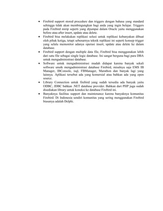 • Firebird support stored procedure dan triggers dengan bahasa yang standard
sehingga tidak akan membingungkan bagi anda yang ingin belajar. Triggers
pada Firebird mirip seperti yang dijumpai dalam Oracle yaitu menggunakan
before atau after insert, update atau delete.
• Firebird bisa melakukan replikasi solusi untuk replikasi kebanyakan dibuat
oleh pihak ketiga, tetapi sebenarnya teknik replikasi ini seperti konsep trigger
yang selalu memonitor adanya operasi insert, update atau delete ke dalam
database.
• Firebird support dengan multiple data file, Firebird bisa menggunakan lebih
dari satu file sebagai single logic database. Ini sangat berguna bagi para DBA
untuk mengadministrasi database.
• Software untuk mengadministrasi mudah didapat karena banyak sekali
software unutk mengadministrasi database Firebird, misalnya saja EMS IB
Manager, IBConsole, isql, FBManager, Marathon dan banyak lagi yang
lainnya. Aplikasi tersebut ada yang komersial atau bahkan ada yang open
source.
• Library Connection untuk firebird yang sudah tersedia ada banyak yaitu
ODBC, JDBC bahkan .NET database provider. Bahkan dari PHP juga sudah
disediakan library untuk koneksi ke database Firebird ini.
• Banyaknya fasilitas support dan maintenance karena banyaknya komunitas
Firebird. Di Indonesia sendiri komunitas yang sering menggunakan Firebird
biasanya adalah Delphi.
 