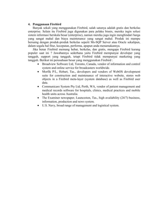 4. Penggunaan Firebird
Banyak sekali yang menggunakan Firebird, salah satunya adalah gratis dan berkelas
enterprise. Selain itu Firebird juga digunakan para pelaku bisnis, mereka ingin solusi
sistem informasi berskala besar (enterprise), namun mereka juga ingin menghindari harga
yang sangat mahal dan biaya maintenance yang sangat mahal. Produk ini mampu
bersaing dengan produk-produk berkelas seperti Ms-SQP Server atau Oracle sekalipun,
dalam segala hal fitur, kecepatan, performa, apapun anda menamakannya.
Jika benar Firebird memang hebat, berkelas, dan gratis, mengapa Firebird kurang
populer saat ini ? Jawabannya sederhana yaitu Firebird mempunyai developer yang
tangguh, support yang tangguh, tetapi Firebird tidak mempunyai marketing yang
tangguh. Berikut ini perusahaan besar yang menggunakan Firebird :
• Broadview Software Ltd, Toronto, Canada, vendor of information and control
system and online service for broadcasters worldwide.
• Morfik P/L, Hobart, Tas., developers and vendors of WebOS development
suite for construction and maintenance of interactive website, stores web
objects in a Firebird meta-layer (system database) as well as Firebird user
data.
• Communicare System Pty Ltd, Perth, WA, vendor of patient management and
medical records software for hospitals, clinics, medical practices and mobile
health units across Australia.
• The Examiner newspaper, Launceston, Tas., high availability (24/7) business,
information, production and news system.
• U.S. Navy, broad range of management and logistical system.
 