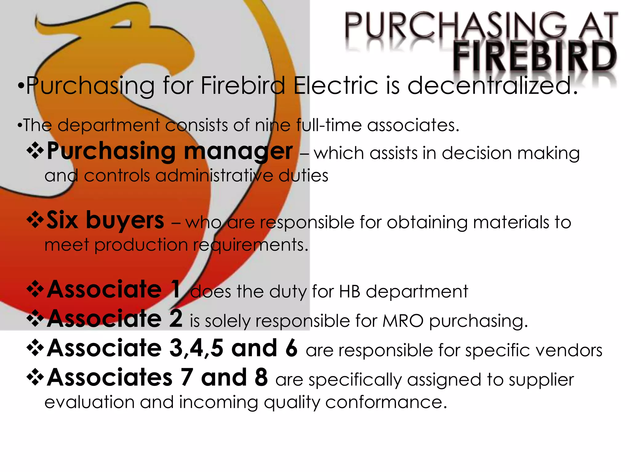 •Purchasing for Firebird Electric is decentralized.
•The department consists of nine full-time associates.
Purchasing manager – which assists in decision making
and controls administrative duties
Six buyers – who are responsible for obtaining materials to
meet production requirements.
Associate 1 does the duty for HB department
Associate 2 is solely responsible for MRO purchasing.
Associate 3,4,5 and 6 are responsible for specific vendors
Associates 7 and 8 are specifically assigned to supplier
evaluation and incoming quality conformance.
 
