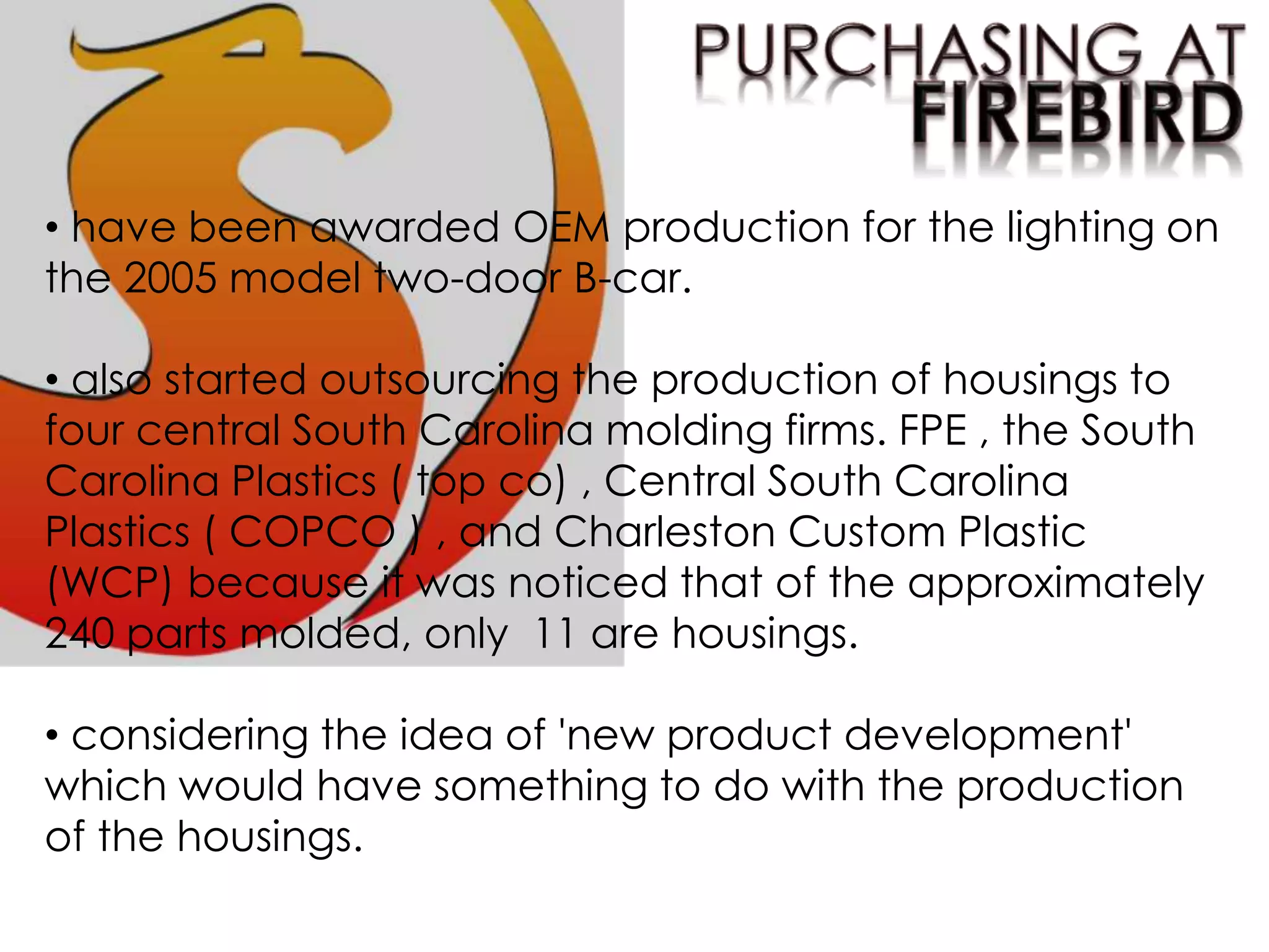 • have been awarded OEM production for the lighting on
the 2005 model two-door B-car.
• also started outsourcing the production of housings to
four central South Carolina molding firms. FPE , the South
Carolina Plastics ( top co) , Central South Carolina
Plastics ( COPCO ) , and Charleston Custom Plastic
(WCP) because it was noticed that of the approximately
240 parts molded, only 11 are housings.
• considering the idea of 'new product development'
which would have something to do with the production
of the housings.
 