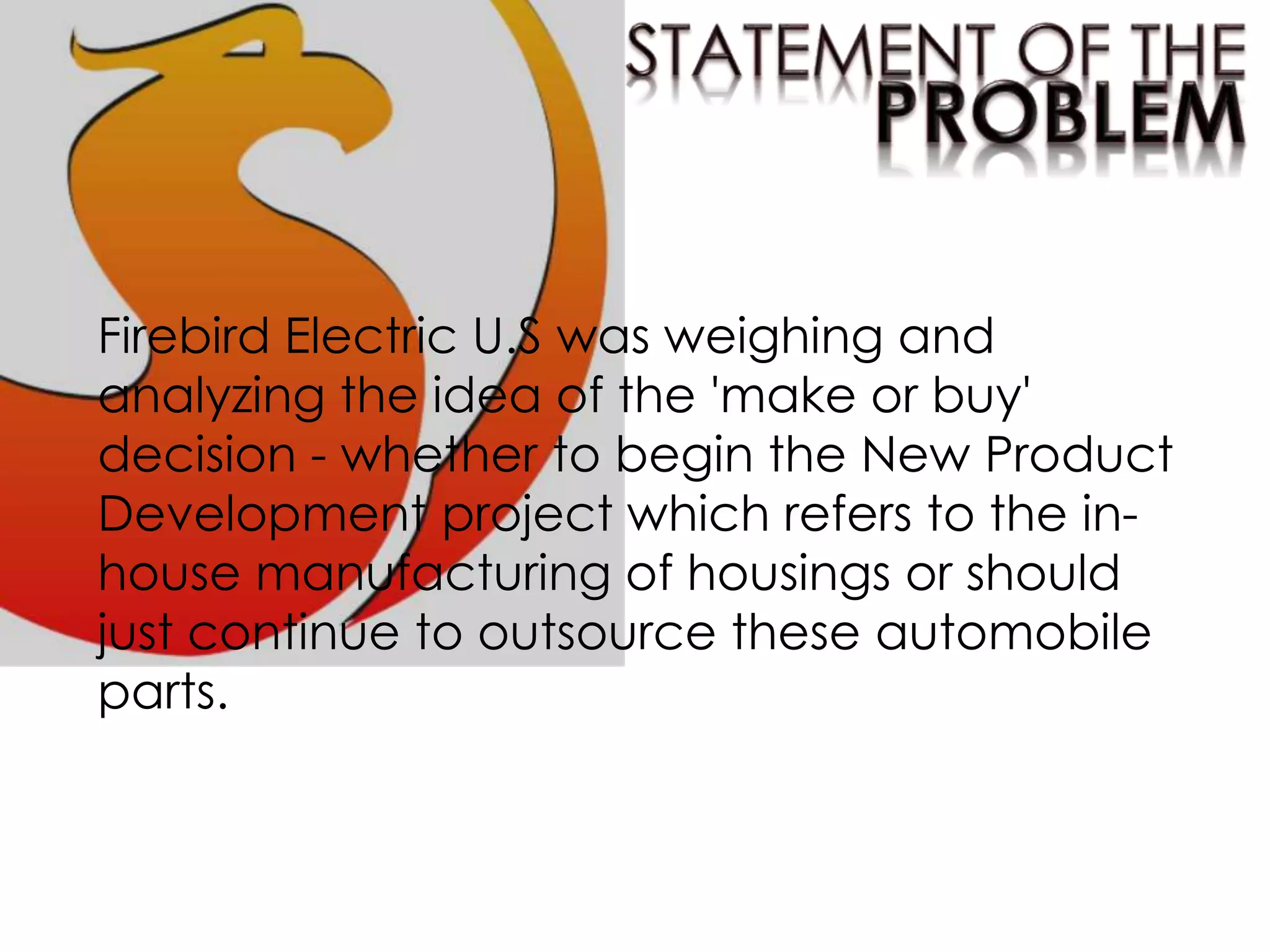 Firebird Electric U.S was weighing and
analyzing the idea of the 'make or buy'
decision - whether to begin the New Product
Development project which refers to the in-
house manufacturing of housings or should
just continue to outsource these automobile
parts.
 
