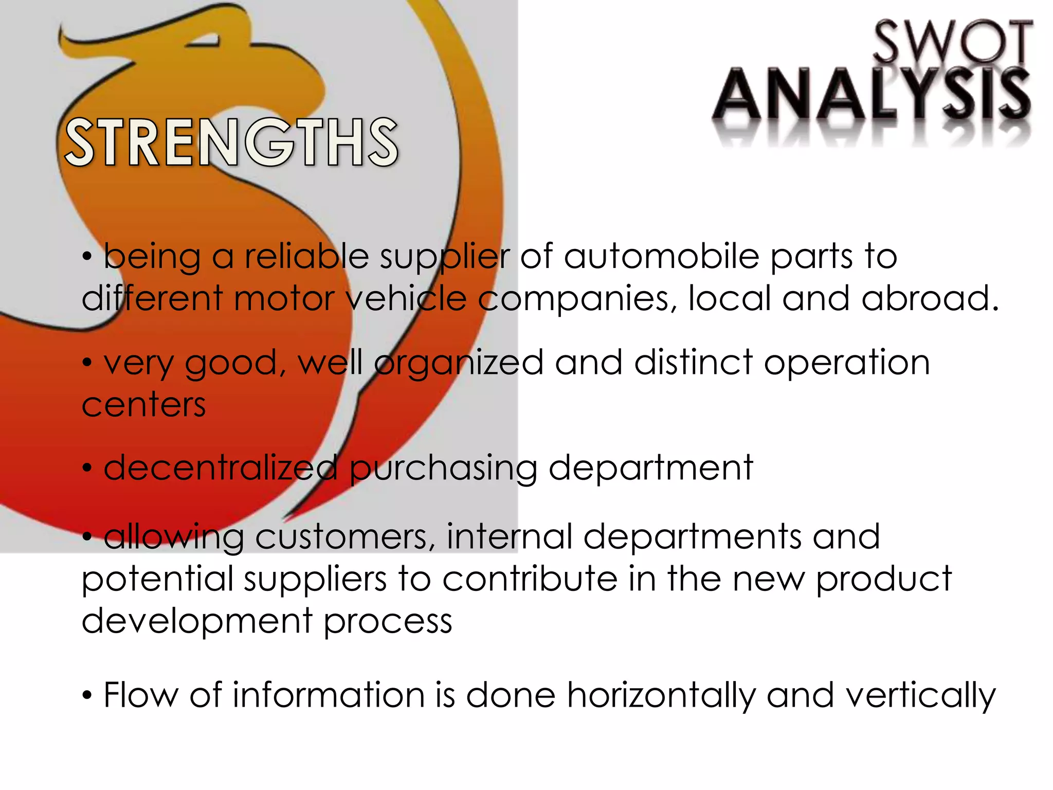 • being a reliable supplier of automobile parts to
different motor vehicle companies, local and abroad.
• very good, well organized and distinct operation
centers
• decentralized purchasing department
• allowing customers, internal departments and
potential suppliers to contribute in the new product
development process
• Flow of information is done horizontally and vertically
 