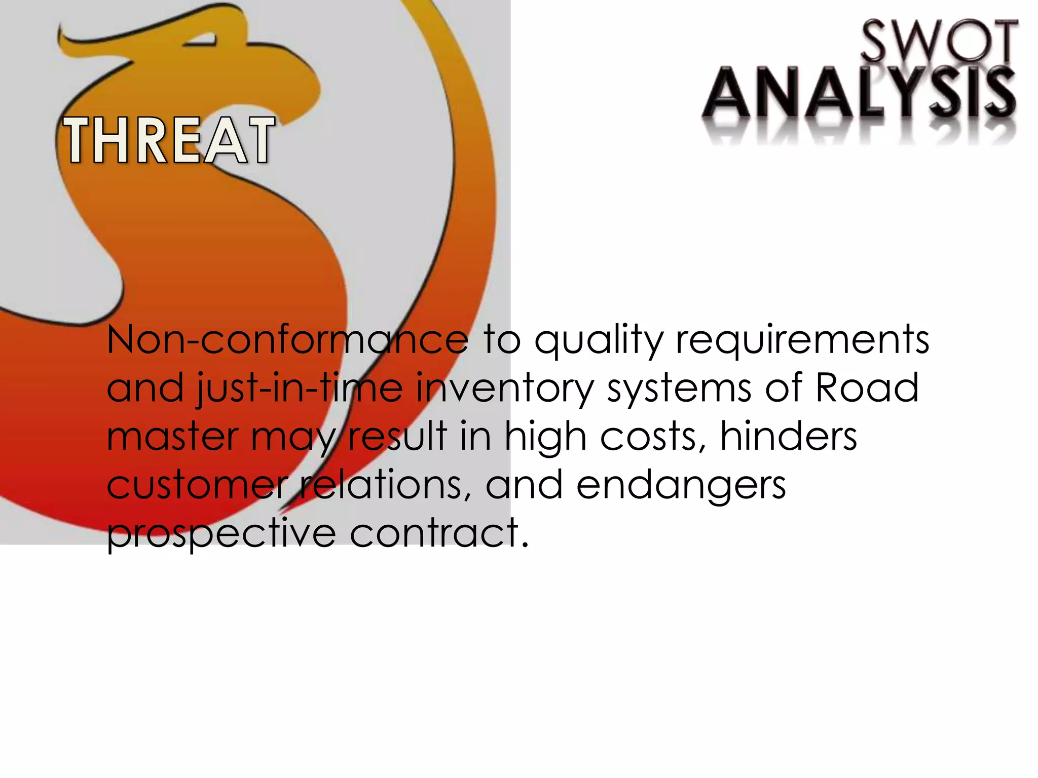 Non-conformance to quality requirements
and just-in-time inventory systems of Road
master may result in high costs, hinders
customer relations, and endangers
prospective contract.
 