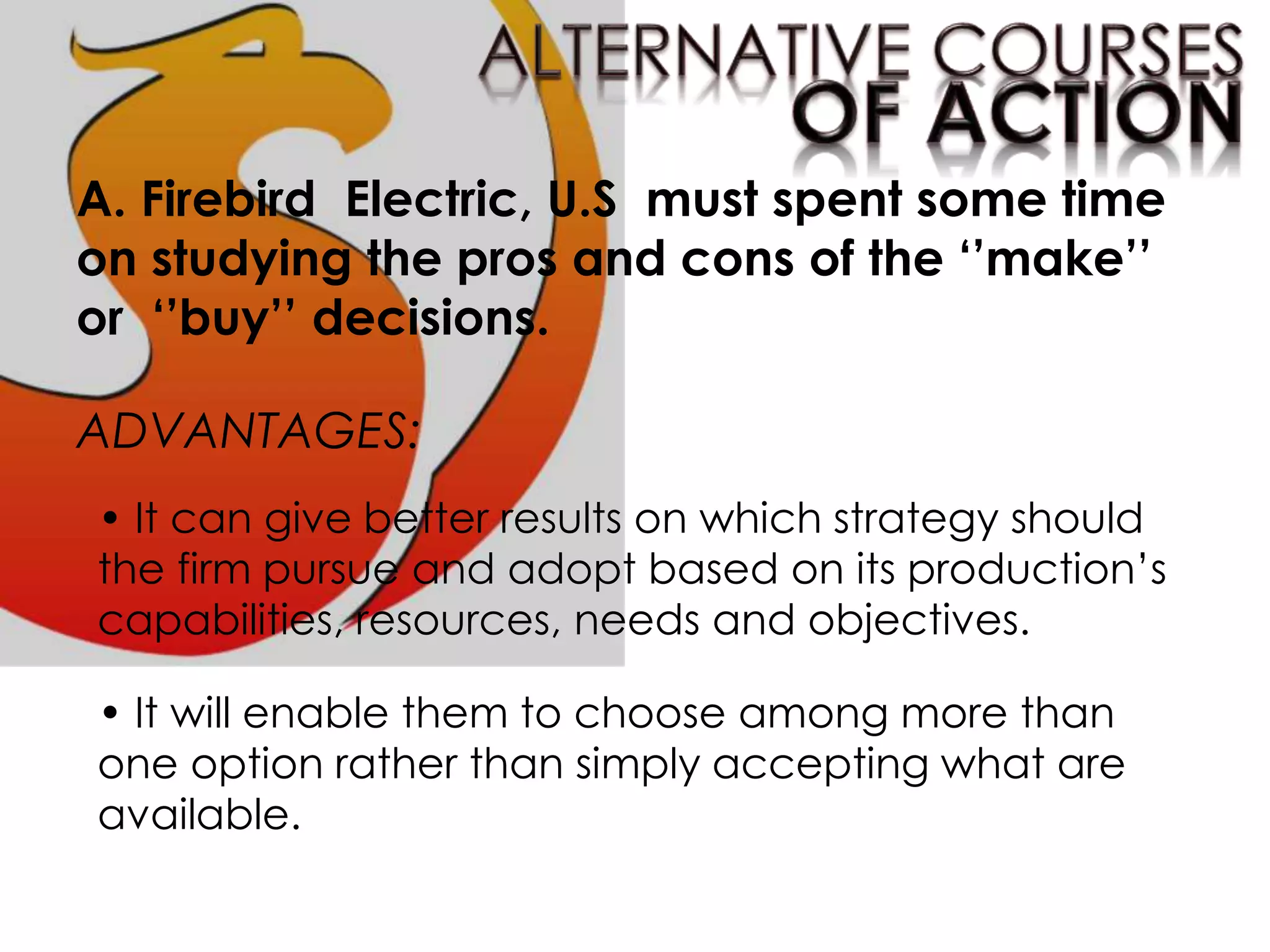 A. Firebird Electric, U.S must spent some time
on studying the pros and cons of the ‘’make’’
or ‘’buy’’ decisions.
ADVANTAGES:
• It can give better results on which strategy should
the firm pursue and adopt based on its production’s
capabilities, resources, needs and objectives.
• It will enable them to choose among more than
one option rather than simply accepting what are
available.
 