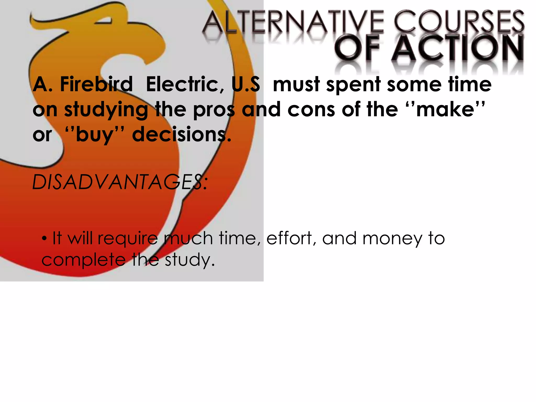 A. Firebird Electric, U.S must spent some time
on studying the pros and cons of the ‘’make’’
or ‘’buy’’ decisions.
DISADVANTAGES:
• It will require much time, effort, and money to
complete the study.
 