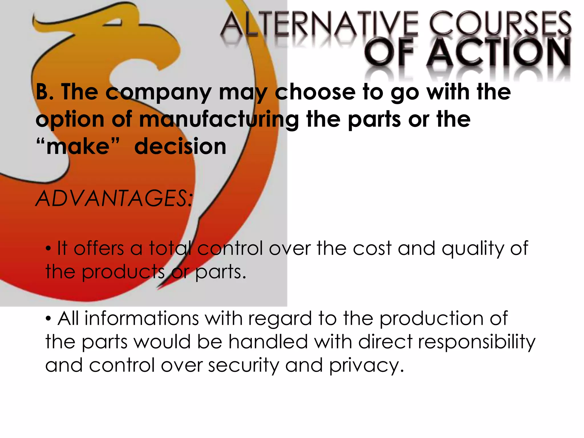 B. The company may choose to go with the
option of manufacturing the parts or the
“make” decision
ADVANTAGES:
• It offers a total control over the cost and quality of
the products or parts.
• All informations with regard to the production of
the parts would be handled with direct responsibility
and control over security and privacy.
 