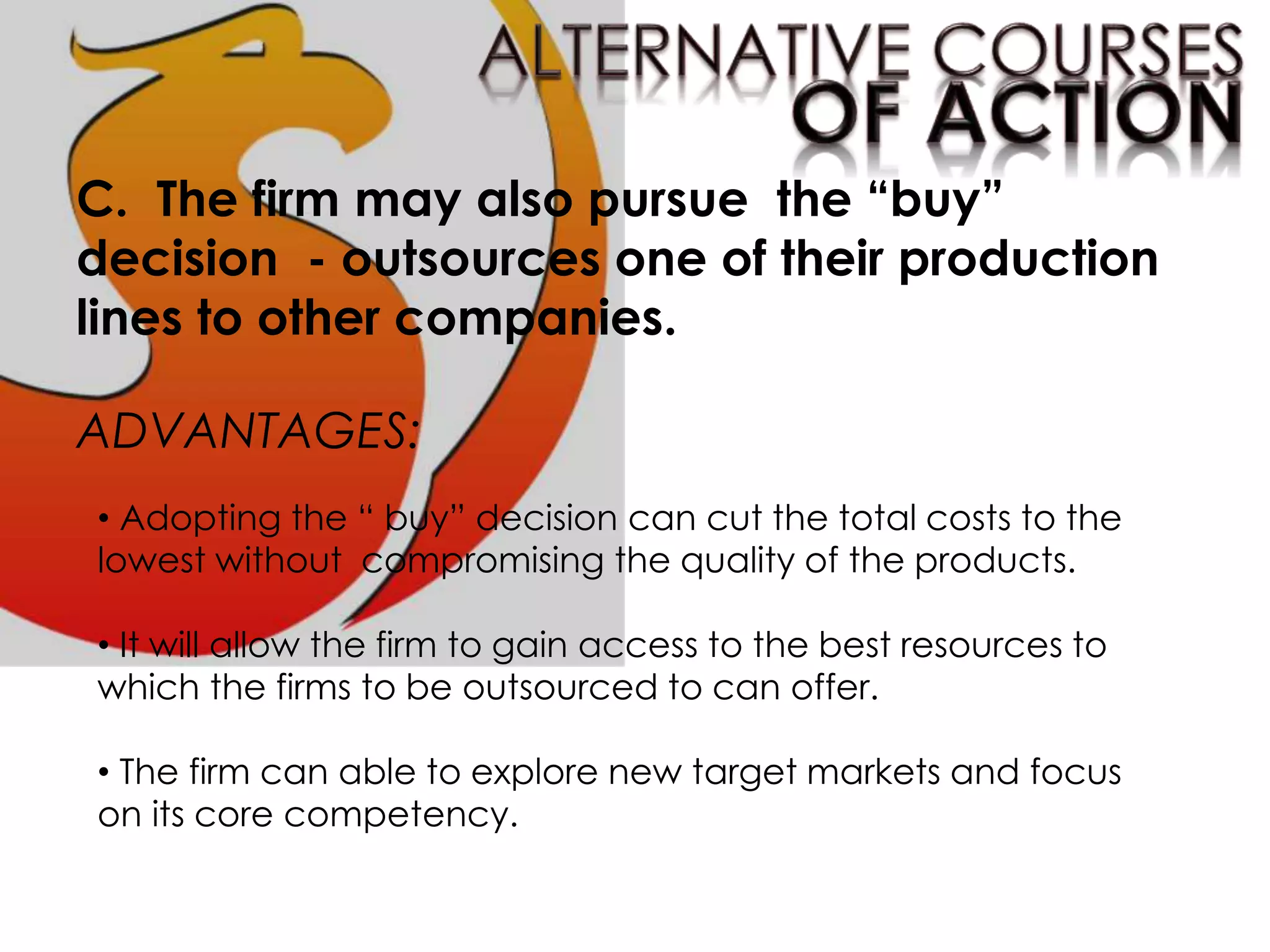 C. The firm may also pursue the “buy”
decision - outsources one of their production
lines to other companies.
ADVANTAGES:
• Adopting the “ buy” decision can cut the total costs to the
lowest without compromising the quality of the products.
• It will allow the firm to gain access to the best resources to
which the firms to be outsourced to can offer.
• The firm can able to explore new target markets and focus
on its core competency.
 