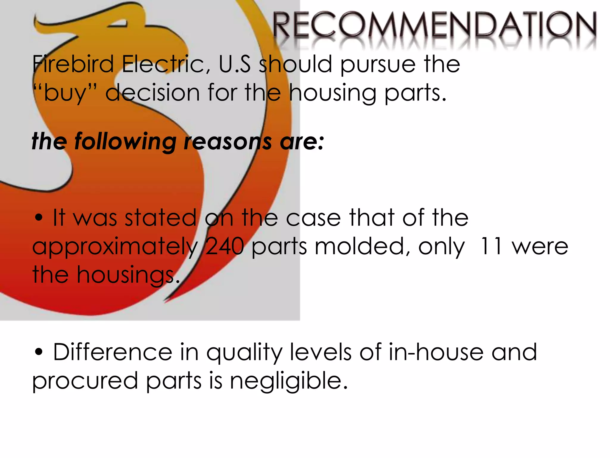 Firebird Electric, U.S should pursue the
“buy” decision for the housing parts.
the following reasons are:
• It was stated on the case that of the
approximately 240 parts molded, only 11 were
the housings.
• Difference in quality levels of in-house and
procured parts is negligible.
 