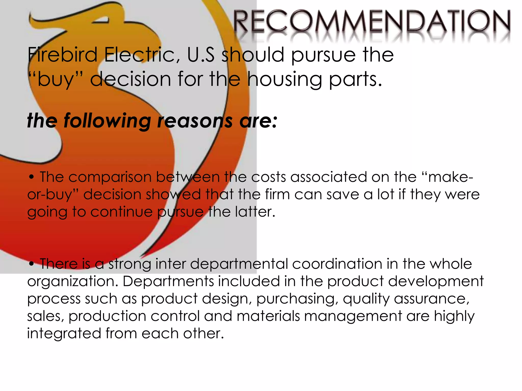 Firebird Electric, U.S should pursue the
“buy” decision for the housing parts.
the following reasons are:
• The comparison between the costs associated on the “make-
or-buy” decision showed that the firm can save a lot if they were
going to continue pursue the latter.
• There is a strong inter departmental coordination in the whole
organization. Departments included in the product development
process such as product design, purchasing, quality assurance,
sales, production control and materials management are highly
integrated from each other.
 