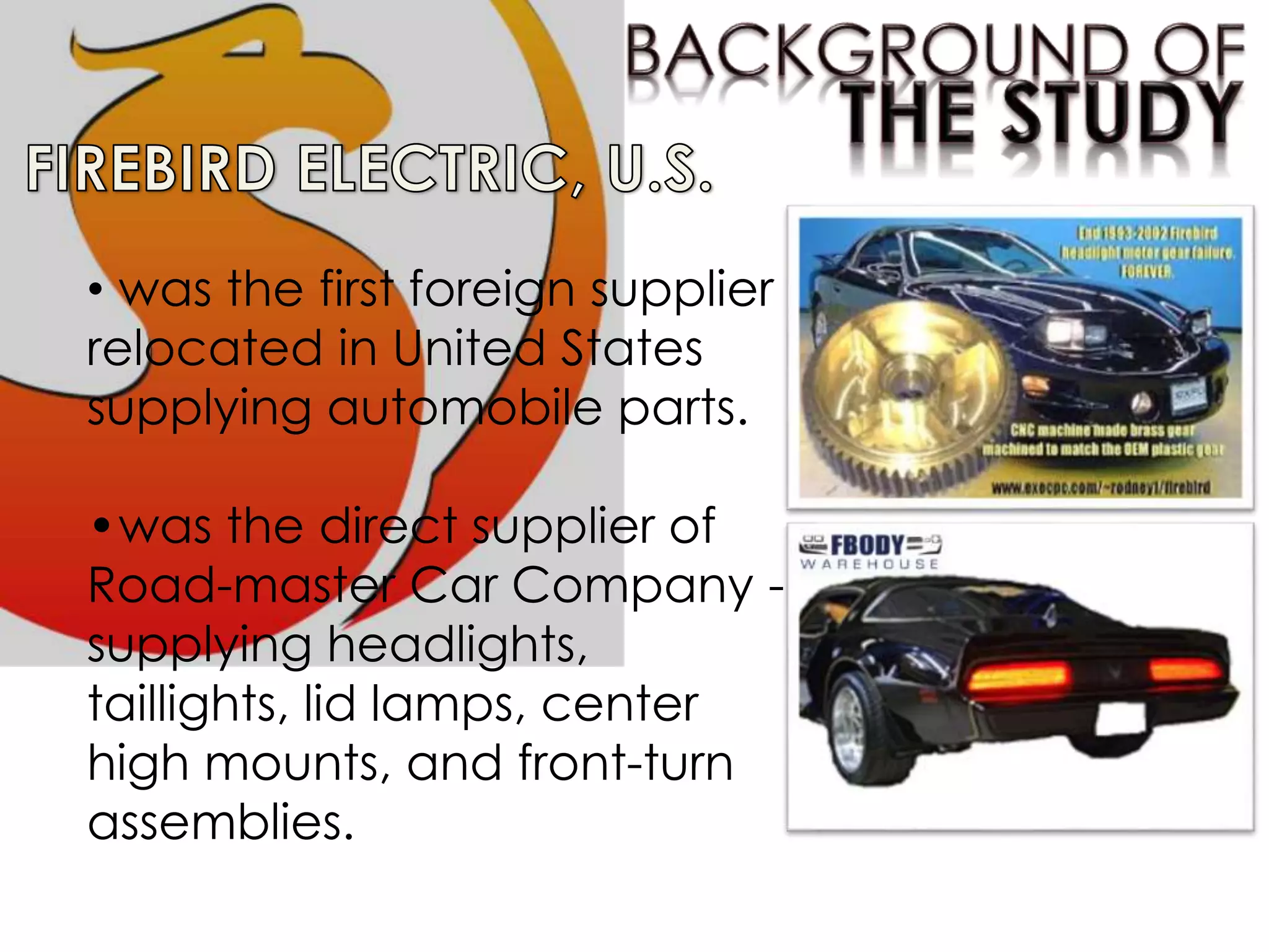 • was the first foreign supplier
relocated in United States
supplying automobile parts.
•was the direct supplier of
Road-master Car Company -
supplying headlights,
taillights, lid lamps, center
high mounts, and front-turn
assemblies.
 