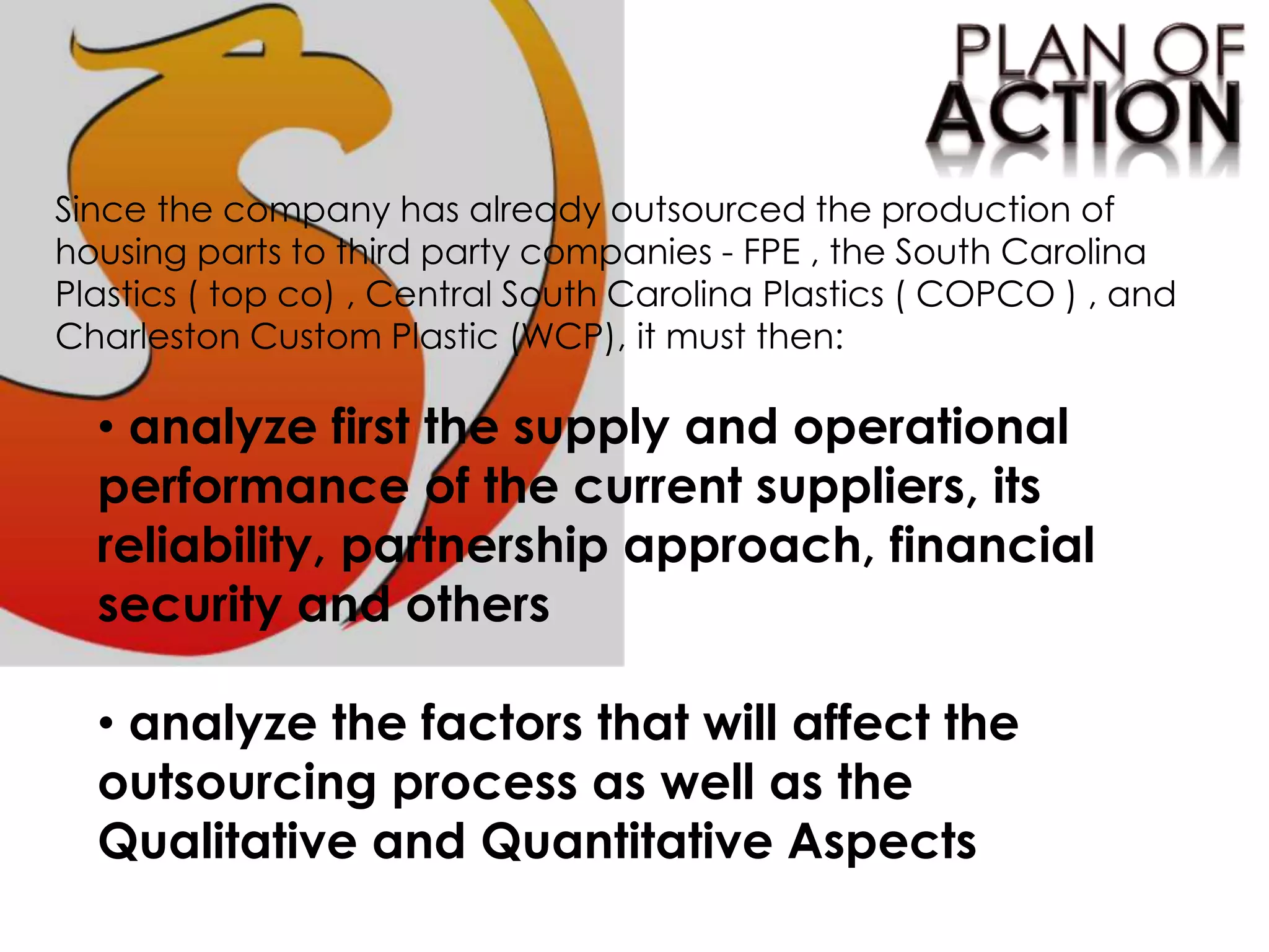 Since the company has already outsourced the production of
housing parts to third party companies - FPE , the South Carolina
Plastics ( top co) , Central South Carolina Plastics ( COPCO ) , and
Charleston Custom Plastic (WCP), it must then:
• analyze first the supply and operational
performance of the current suppliers, its
reliability, partnership approach, financial
security and others
• analyze the factors that will affect the
outsourcing process as well as the
Qualitative and Quantitative Aspects
 