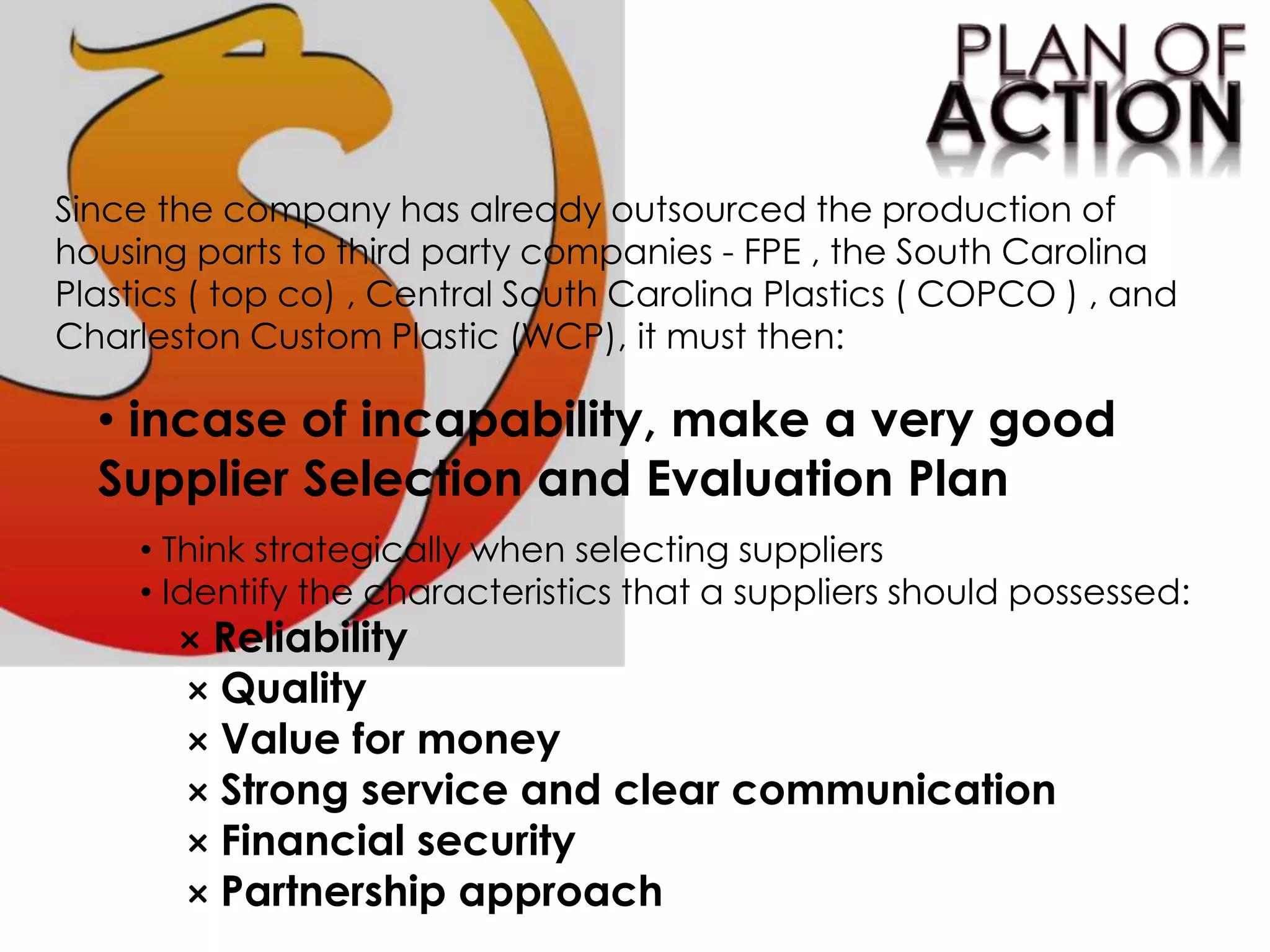 Since the company has already outsourced the production of
housing parts to third party companies - FPE , the South Carolina
Plastics ( top co) , Central South Carolina Plastics ( COPCO ) , and
Charleston Custom Plastic (WCP), it must then:
• incase of incapability, make a very good
Supplier Selection and Evaluation Plan
• Think strategically when selecting suppliers
• Identify the characteristics that a suppliers should possessed:
× Reliability
× Quality
× Value for money
× Strong service and clear communication
× Financial security
× Partnership approach
 