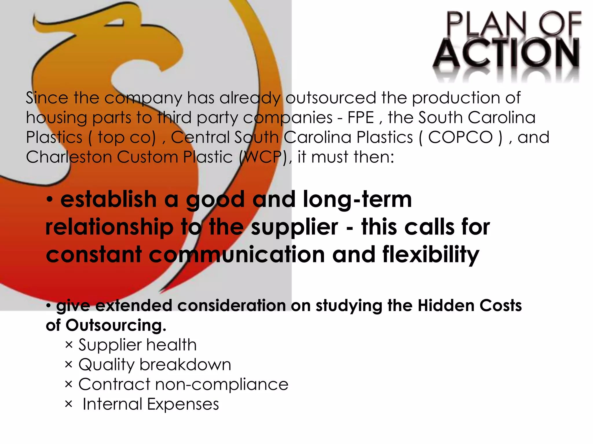 Since the company has already outsourced the production of
housing parts to third party companies - FPE , the South Carolina
Plastics ( top co) , Central South Carolina Plastics ( COPCO ) , and
Charleston Custom Plastic (WCP), it must then:
• establish a good and long-term
relationship to the supplier - this calls for
constant communication and flexibility
• give extended consideration on studying the Hidden Costs
of Outsourcing.
× Supplier health
× Quality breakdown
× Contract non-compliance
× Internal Expenses
 