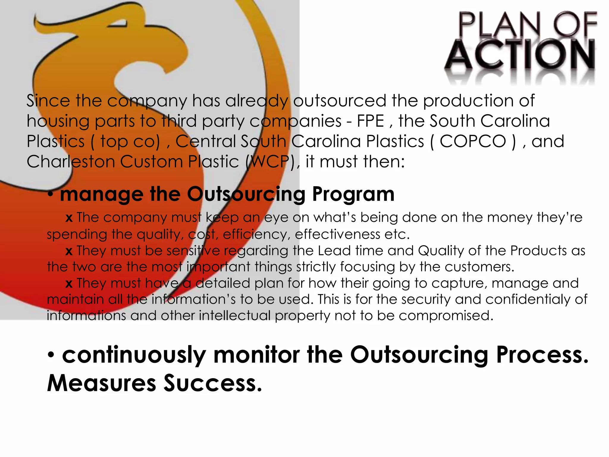 Since the company has already outsourced the production of
housing parts to third party companies - FPE , the South Carolina
Plastics ( top co) , Central South Carolina Plastics ( COPCO ) , and
Charleston Custom Plastic (WCP), it must then:
• manage the Outsourcing Program
x The company must keep an eye on what’s being done on the money they’re
spending the quality, cost, efficiency, effectiveness etc.
x They must be sensitive regarding the Lead time and Quality of the Products as
the two are the most important things strictly focusing by the customers.
x They must have a detailed plan for how their going to capture, manage and
maintain all the information’s to be used. This is for the security and confidentialy of
informations and other intellectual property not to be compromised.
• continuously monitor the Outsourcing Process.
Measures Success.
 