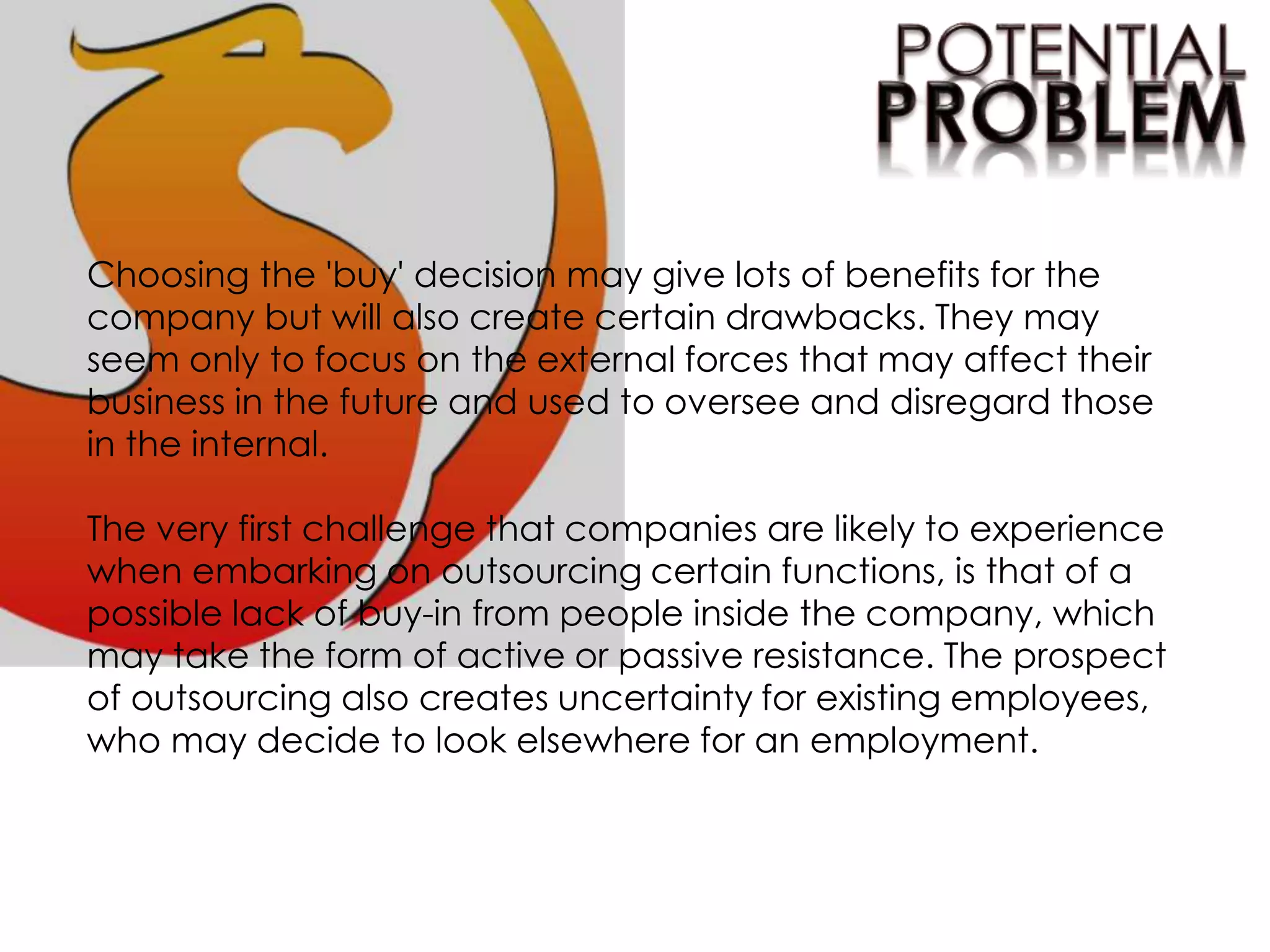 Choosing the 'buy' decision may give lots of benefits for the
company but will also create certain drawbacks. They may
seem only to focus on the external forces that may affect their
business in the future and used to oversee and disregard those
in the internal.
The very first challenge that companies are likely to experience
when embarking on outsourcing certain functions, is that of a
possible lack of buy-in from people inside the company, which
may take the form of active or passive resistance. The prospect
of outsourcing also creates uncertainty for existing employees,
who may decide to look elsewhere for an employment.
 