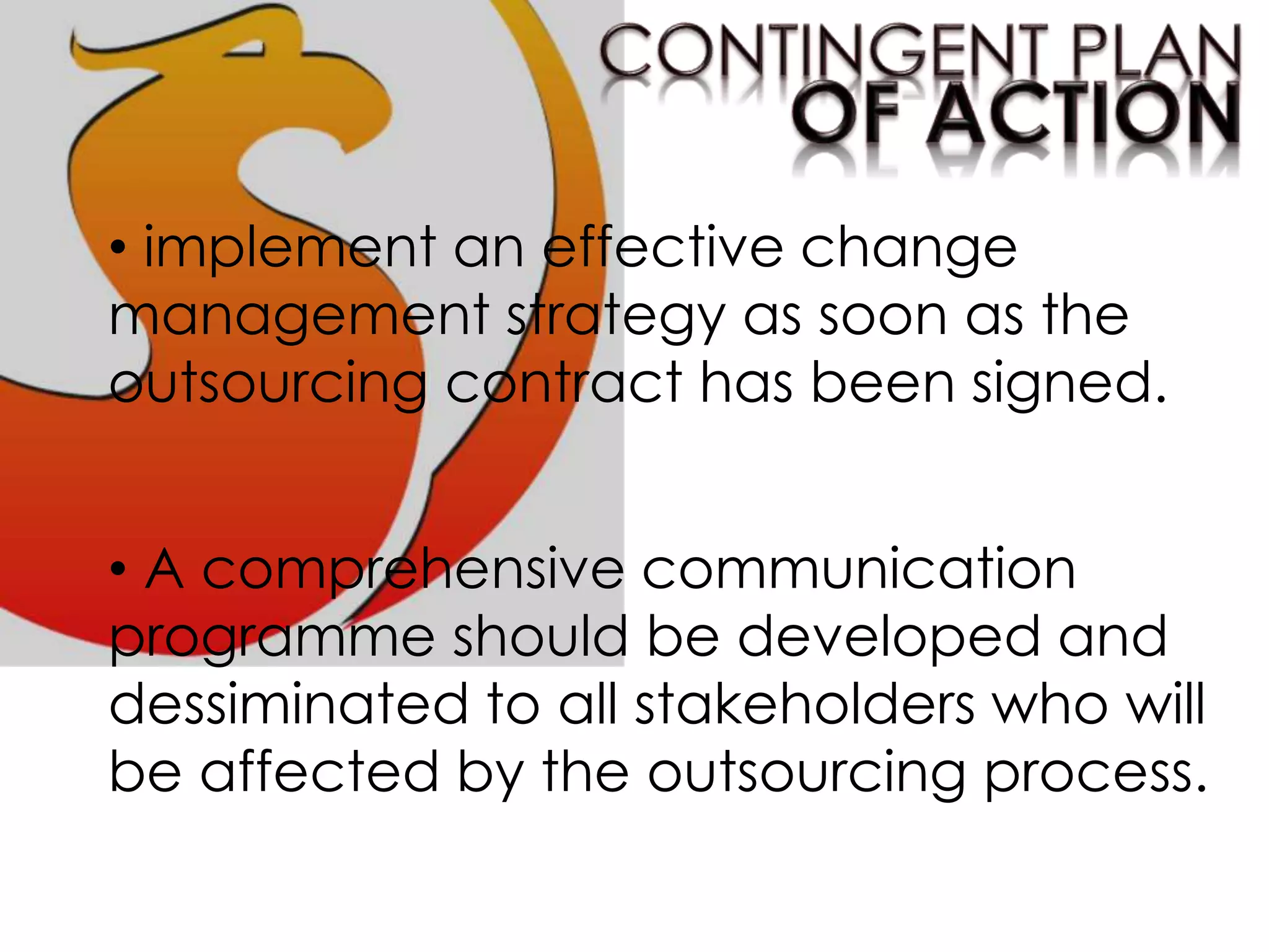 • implement an effective change
management strategy as soon as the
outsourcing contract has been signed.
• A comprehensive communication
programme should be developed and
dessiminated to all stakeholders who will
be affected by the outsourcing process.
 