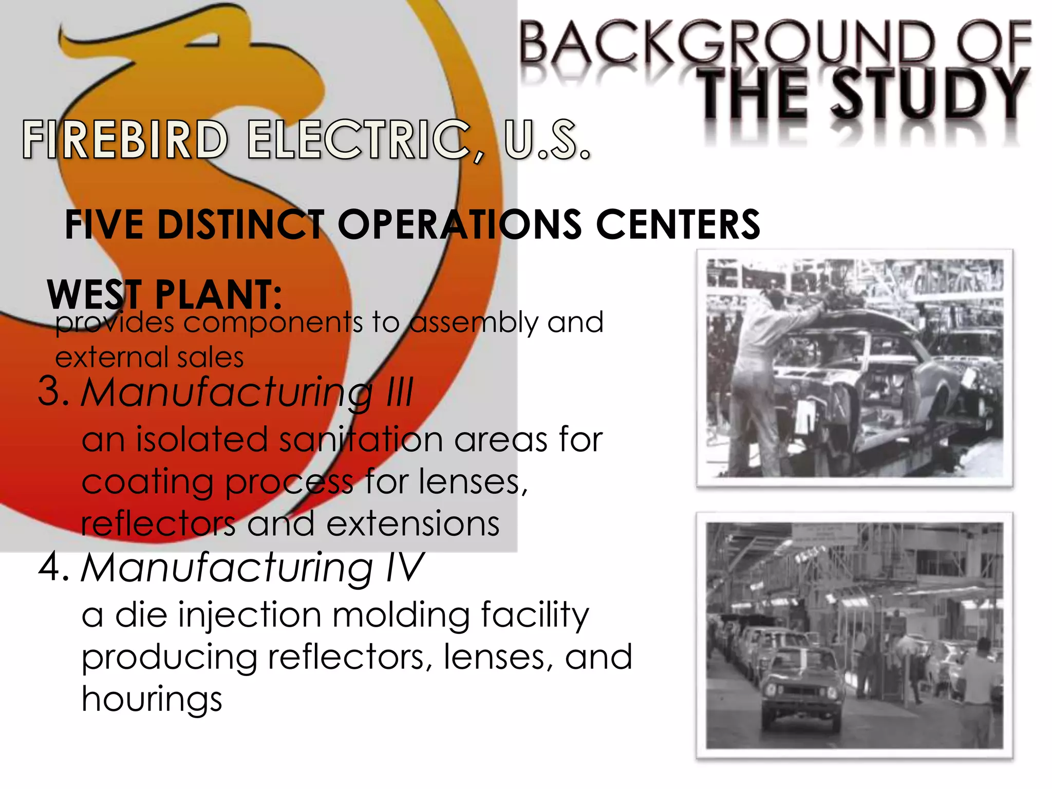 FIVE DISTINCT OPERATIONS CENTERS
3.
WEST PLANT:
provides components to assembly and
external sales
Manufacturing III
an isolated sanitation areas for
coating process for lenses,
reflectors and extensions
4. Manufacturing IV
a die injection molding facility
producing reflectors, lenses, and
hourings
 