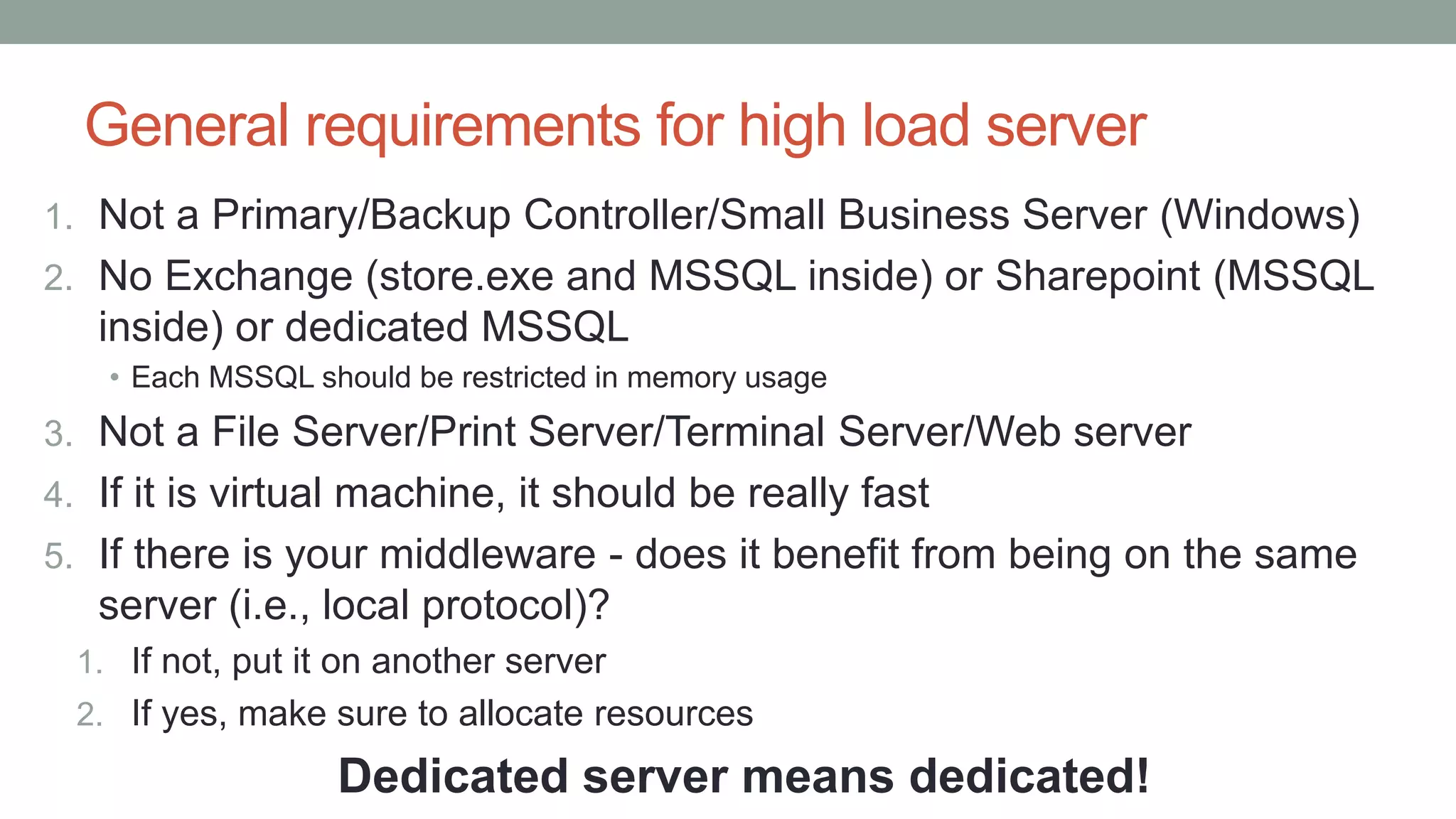 General requirements for high load server
1. Not a Primary/Backup Controller/Small Business Server (Windows)
2. No Exchange (store.exe and MSSQL inside) or Sharepoint (MSSQL
inside) or dedicated MSSQL
• Each MSSQL should be restricted in memory usage
3. Not a File Server/Print Server/Terminal Server/Web server
4. If it is virtual machine, it should be really fast
5. If there is your middleware - does it benefit from being on the same
server (i.e., local protocol)?
1. If not, put it on another server
2. If yes, make sure to allocate resources
Dedicated server means dedicated!
 