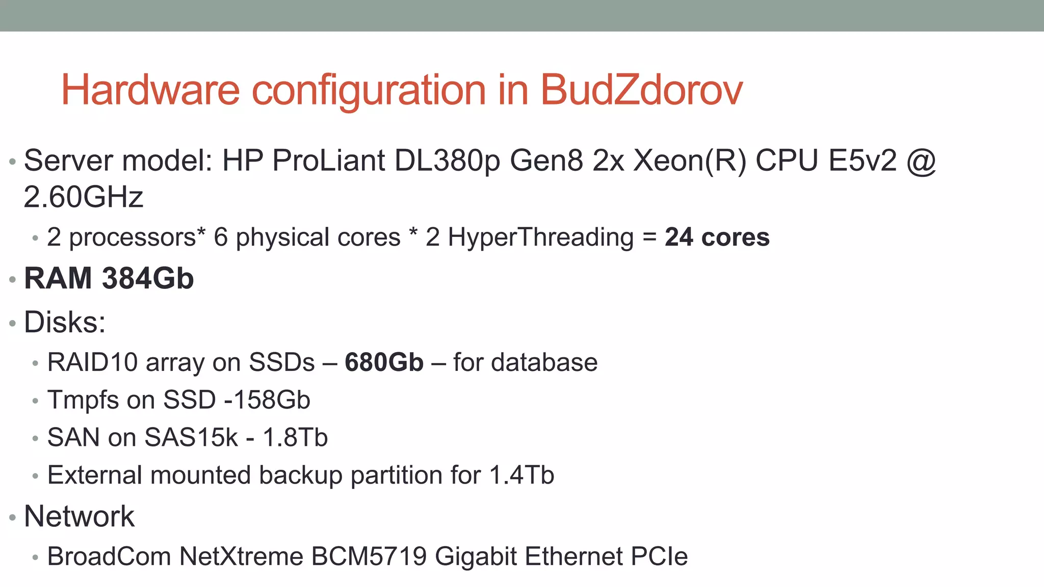 Hardware configuration in BudZdorov
• Server model: HP ProLiant DL380p Gen8 2x Xeon(R) CPU E5v2 @
2.60GHz
• 2 processors* 6 physical cores * 2 HyperThreading = 24 cores
• RAM 384Gb
• Disks:
• RAID10 array on SSDs – 680Gb – for database
• Tmpfs on SSD -158Gb
• SAN on SAS15k - 1.8Tb
• External mounted backup partition for 1.4Tb
• Network
• BroadCom NetXtreme BCM5719 Gigabit Ethernet PCIe
 