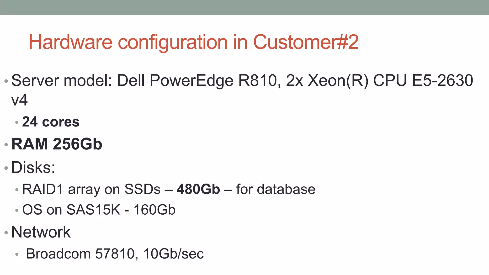 Hardware configuration in Customer#2
• Server model: Dell PowerEdge R810, 2x Xeon(R) CPU E5-2630
v4
• 24 cores
• RAM 256Gb
• Disks:
• RAID1 array on SSDs – 480Gb – for database
• OS on SAS15K - 160Gb
• Network
• Broadcom 57810, 10Gb/sec
 
