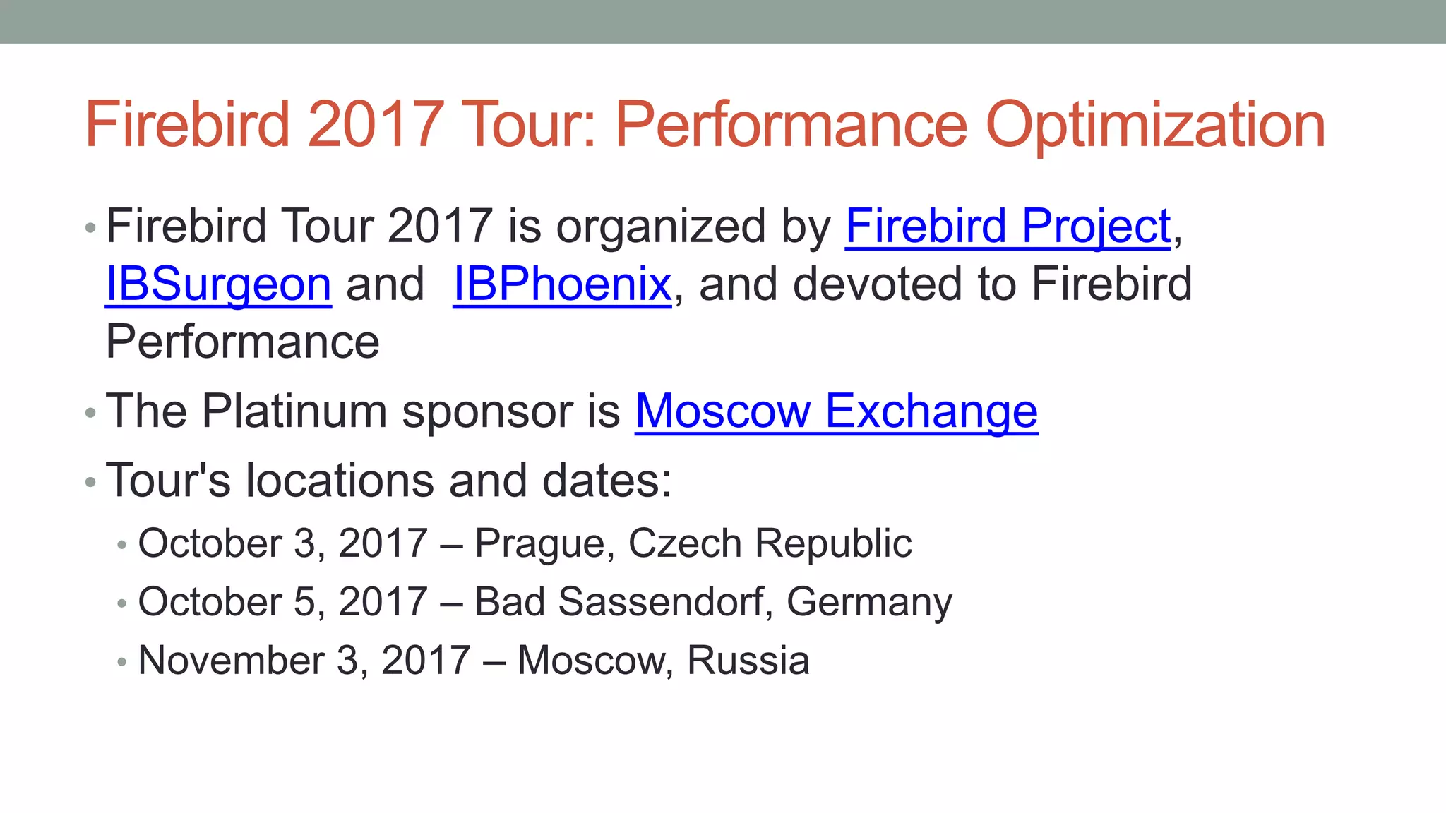 Firebird 2017 Tour: Performance Optimization
• Firebird Tour 2017 is organized by Firebird Project,
IBSurgeon and IBPhoenix, and devoted to Firebird
Performance
• The Platinum sponsor is Moscow Exchange
• Tour's locations and dates:
• October 3, 2017 – Prague, Czech Republic
• October 5, 2017 – Bad Sassendorf, Germany
• November 3, 2017 – Moscow, Russia
 