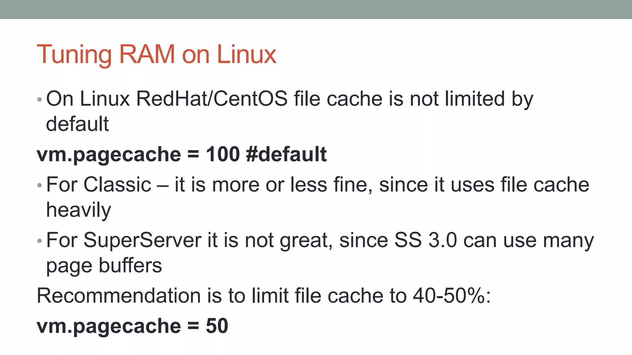 Tuning RAM on Linux
• On Linux RedHat/CentOS file cache is not limited by
default
vm.pagecache = 100 #default
• For Classic – it is more or less fine, since it uses file cache
heavily
• For SuperServer it is not great, since SS 3.0 can use many
page buffers
Recommendation is to limit file cache to 40-50%:
vm.pagecache = 50
 