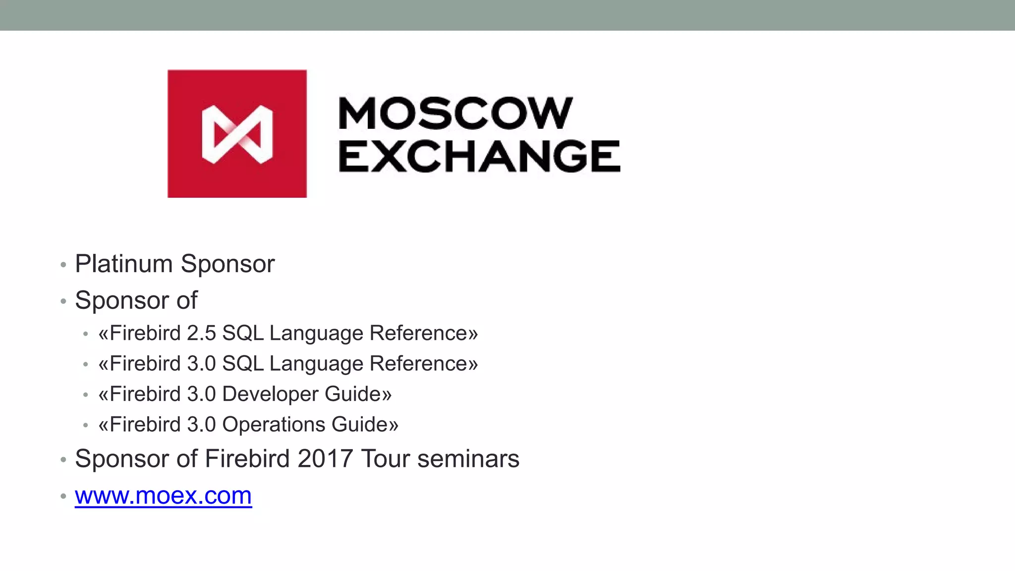 • Platinum Sponsor
• Sponsor of
• «Firebird 2.5 SQL Language Reference»
• «Firebird 3.0 SQL Language Reference»
• «Firebird 3.0 Developer Guide»
• «Firebird 3.0 Operations Guide»
• Sponsor of Firebird 2017 Tour seminars
• www.moex.com
 